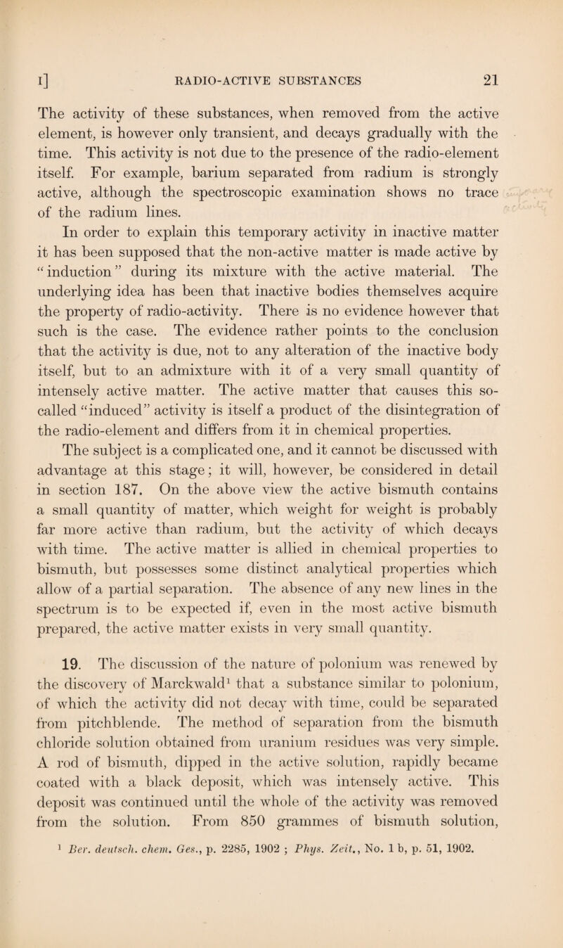 The activity of these substances, when removed from the active element, is however only transient, and decays gradually with the time. This activity is not due to the presence of the radio-element itself. For example, barium separated from radium is strongly active, although the spectroscopic examination shows no trace of the radium lines. In order to explain this temporary activity in inactive matter it has been supposed that the non-active matter is made active by ‘'induction” during its mixture with the active material. The underlying idea has been that inactive bodies themselves acquire the property of radio-activity. There is no evidence however that such is the case. The evidence rather points to the conclusion that the activity is due, not to any alteration of the inactive body itself, but to an admixture with it of a very small quantity of intensely active matter. The active matter that causes this so- called “induced” activity is itself a product of the disintegration of the radio-element and differs from it in chemical properties. The subject is a complicated one, and it cannot be discussed with advantage at this stage; it will, however, be considered in detail in section 187. On the above view the active bismuth contains a small quantity of matter, which weight for weight is probably far more active than radium, but the activity of which decays with time. The active matter is allied in chemical properties to bismuth, but possesses some distinct analytical properties which allow of a partial separation. The absence of any new lines in the spectrum is to be expected if, even in the most active bismuth prepared, the active matter exists in very small quantity. 19. The discussion of the nature of polonium was renewed by the discovery of Marckwald1 that a substance similar to polonium, of which the activity did not decay with time, could be separated from pitchblende. The method of separation from the bismuth chloride solution obtained from uranium residues was very simple. A rod of bismuth, dipped in the active solution, rapidly became coated with a black deposit, which was intensely active. This deposit was continued until the whole of the activity was removed from the solution. From 850 grammes of bismuth solution, 1 Ber. deutscli. chem. Ges., p. 2285, 1902 ; Phys. Zeit,, No. 1 b, p. 51, 1902.