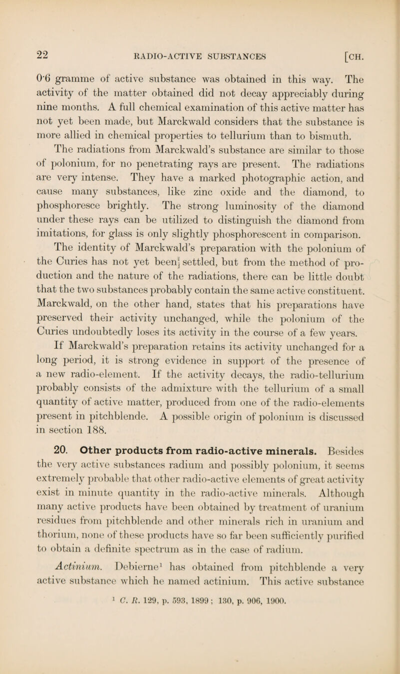 0-6 gramme of active substance was obtained in this way. The activity of the matter obtained did not decay appreciably during nine months. A full chemical examination of this active matter has not yet been made, but Marckwald considers that the substance is more allied in chemical properties to tellurium than to bismuth. The radiations from Marckwald’s substance are similar to those of polonium, for no penetrating rays are present. The radiations are very intense. They have a marked photographic action, and cause many substances, like zinc oxide and the diamond, to phosphoresce brightly. The strong luminosity of the diamond under these rays can be utilized to distinguish the diamond from imitations, for glass is only slightly phosphorescent in comparison. The identity of Marckwald’s preparation with the polonium of the Curies has not yet been] settled, but from the method of pro¬ duction and the nature of the radiations, there can be little doubt that the two substances probably contain the same active constituent. Marckwald, on the other hand, states that his preparations have preserved their activity unchanged, while the polonium of the Curies undoubtedly loses its activity in the course of a few years. If Marckwald’s preparation retains its activity unchanged for a long period, it is strong evidence in support of the presence of a new radio-element. If the activity decays, the radio-tellurium probably consists of the admixture with the tellurium of a small quantity of active matter, produced from one of the radio-elements present in pitchblende. A possible origin of polonium is discussed in section 188. 20. Other products from radio-active minerals. Besides the very active substances radium and possibly polonium, it seems extremely probable that other radio-active elements of great activity exist in minute quantity in the radio-active minerals. Although many active products have been obtained by treatment of uranium residues from pitchblende and other minerals rich in uranium and thorium, none of these products have so far been sufficiently purified to obtain a definite spectrum as in the case of radium. Actinium. Debierne1 has obtained from pitchblende a very active substance which he named actinium. This active substance 1 G. R. 129, p. 593, 1899 ; 130, p. 906, 1900.