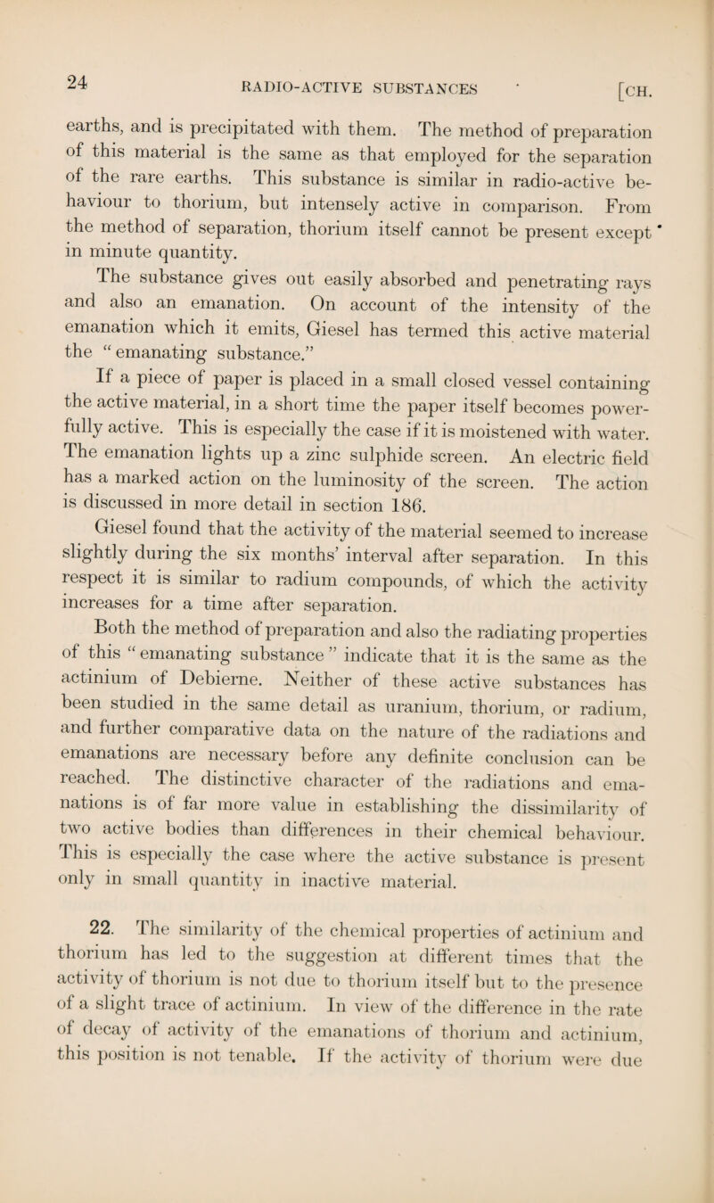 ^ RADIO-ACTIVE SUBSTANCES ' [CH. earths, and is precipitated with them. The method of preparation of this material is the same as that employed for the separation of the rare earths. This substance is similar in radio-active be¬ haviour to thorium, but intensely active in comparison. From the method of separation, thorium itself cannot be present except' in minute quantity. The substance gives out easily absorbed and penetrating rays and also an emanation. On account of the intensity of the emanation which it emits, Giesel has termed this active material the “emanating substance.” If a piece of paper is placed in a small closed vessel containing the active material, in a short time the paper itself becomes power¬ fully active. This is especially the case if it is moistened with water. The emanation lights up a zinc sulphide screen. An electric field has a marked action on the luminosity of the screen. The action is discussed in more detail in section 186. Giesel found that the activity of the material seemed to increase slightly during the six months’ interval after separation. In this respect it is similar to radium compounds, of which the activity increases for a time after separation. Both the method of preparation and also the radiating properties of this “ emanating substance ” indicate that it is the same as the actinium of Debierne. Neither of these active substances has been studied in the same detail as uranium, thorium, or radium, and further comparative data on the nature of the radiations and emanations are necessary before any definite conclusion can be reached. The distinctive character of the radiations and ema¬ nations is of far more value in establishing the dissimilarity of two active bodies than differences in their chemical behaviour. This is especially the case where the active substance is present only in small quantity in inactive material. 22. The similarity of the chemical properties of actinium and thorium has led to the suggestion at different times that the activity of thorium is not due to thorium itself but to the presence of a slight trace of actinium. In view of the difference in the rate of decay of activity of the emanations of thorium and actinium, this position is not tenable. If the activity of thorium were due