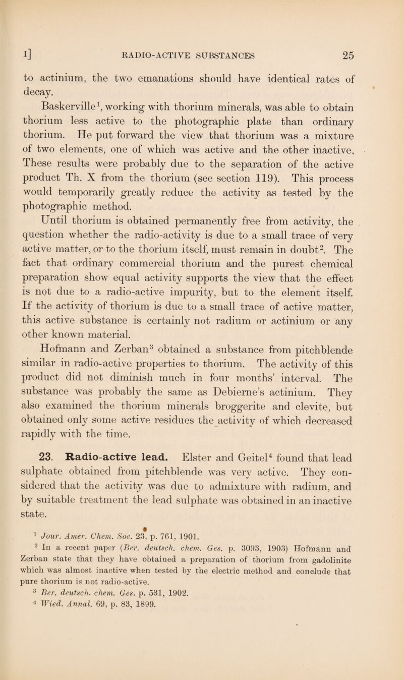 to actinium, the two emanations should have identical rates of Baskerville1, working with thorium minerals, was able to obtain thorium less active to the photographic plate than ordinary thorium. He put forward the view that thorium was a mixture of two elements, one of which was active and the other inactive. These results were probably due to the separation of the active product Th. X from the thorium (see section 119). This process would temporarily greatly reduce the activity as tested by the photographic method. Until thorium is obtained permanently free from activity, the question whether the radio-activity is due to a small trace of very active matter, or to the thorium itself, must remain in doubt2 3. The fact that ordinary commercial thorium and the purest chemical preparation show equal activity supports the view that the effect is not due to a radio-active impurity, but to the element itself. If the activity of thorium is due to a small trace of active matter, this active substance is certainly not radium or actinium or any other known material. Hofmann and Zerban8 obtained a substance from pitchblende similar in radio-active properties to thorium. The activity of this product did not diminish much in four months’ interval. The substance was probably the same as Debierne’s actinium. They also examined the thorium minerals broggerite and clevite, but obtained only some active residues the activity of which decreased rapidly with the time. 23. Radio-active lead. Elster and Geitel4 found that lead sulphate obtained from pitchblende was very active. They con¬ sidered that the activity was due to admixture with radium, and by suitable treatment the lead sulphate was obtained in an inactive state. 1 Jour. Amer. Ghem. Soc. 23, p. 761, 1901. 2 In a recent paper (Ber. deutsch. chem, Ges. p. 3093, 1903) Hofmann and Zerban state that they have obtained a preparation of thorium from gadolinite which was almost inactive when tested by the electric method and conclude that pure thorium is not radio-active. 3 Ber. deutsch. chem. Ges. p. 531, 1902. 4 Wied. Annal. 69, p. 83, 1899.