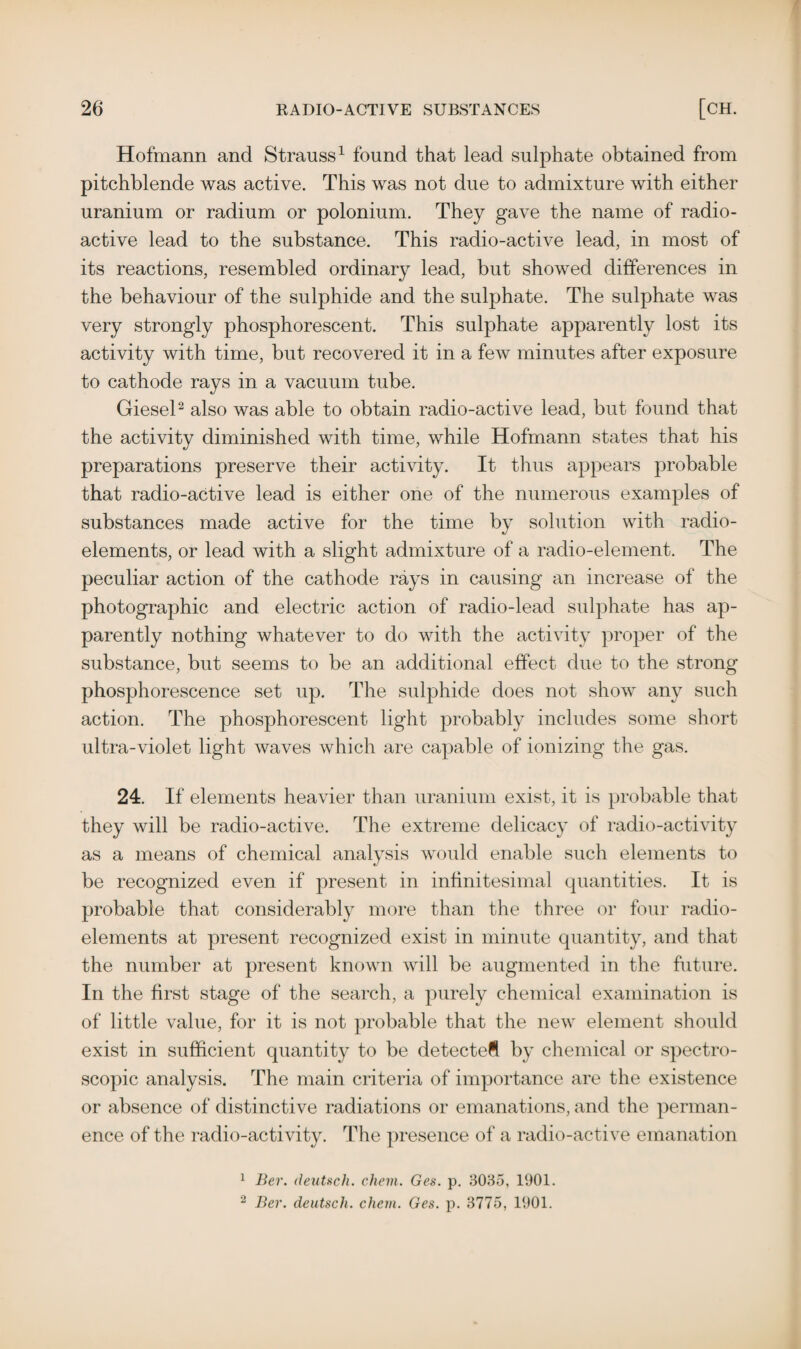 Hofmann and Strauss1 found that lead sulphate obtained from pitchblende was active. This was not due to admixture with either uranium or radium or polonium. They gave the name of radio¬ active lead to the substance. This radio-active lead, in most of its reactions, resembled ordinary lead, but showed differences in the behaviour of the sulphide and the sulphate. The sulphate was very strongly phosphorescent. This sulphate apparently lost its activity with time, but recovered it in a few minutes after exposure to cathode rays in a vacuum tube. Giesel2 also was able to obtain radio-active lead, but found that the activity diminished with time, while Hofmann states that his preparations preserve their activity. It thus appears probable that radio-active lead is either one of the numerous examples of substances made active for the time by solution with radio¬ elements, or lead with a slight admixture of a radio-element. The peculiar action of the cathode rays in causing an increase of the photographic and electric action of radio-lead sulphate has ap¬ parently nothing whatever to do with the activity proper of the substance, but seems to be an additional effect due to the strong phosphorescence set up. The sulphide does not show any such action. The phosphorescent light probably includes some short ultra-violet light waves which are capable of ionizing the gas. 24. If elements heavier than uranium exist, it is probable that they will be radio-active. The extreme delicacy of radio-activity as a means of chemical analysis would enable such elements to be recognized even if present in infinitesimal quantities. It is probable that considerably more than the three or four radio¬ elements at present recognized exist in minute quantity, and that the number at present known will be augmented in the future. In the first stage of the search, a purely chemical examination is of little value, for it is not probable that the new element should exist in sufficient quantity to be detected by chemical or spectro¬ scopic analysis. The main criteria of importance are the existence or absence of distinctive radiations or emanations, and the perman¬ ence of the radio-activity. The presence of a radio-active emanation 1 Ber. deutsch. chem. Ges. p. 3035, 1901. 2 Ber. deutsch. chem. Ges. p. 3775, 1901.