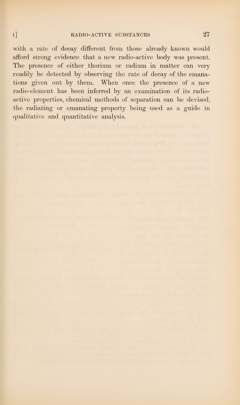 with a rate of decay different from those already known would afford strong evidence that a new radio-active body was present. The presence of either thorium or radium in matter can very readily be detected by observing the rate of decay of the emana¬ tions given out by them. When once the presence of a new radio-element has been inferred by an examination of its radio¬ active properties, chemical methods of separation can be devised, the radiating or emanating property being used as a guide in qualitative and quantitative analysis.