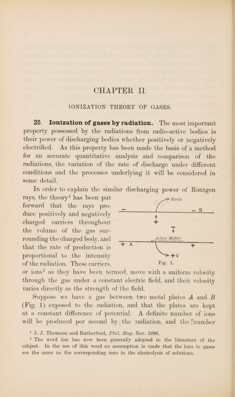 CHAPTER II. IONIZATION THEORY OF GASES. 25. Ionization of gases by radiation. The most important property possessed by the radiations from radio-active bodies is their power of discharging bodies whether positively or negatively electrified. As this property has been made the basis of a method for an accurate quantitative analysis and comparison of the radiations, the variation of the rate of discharge under different conditions and the processes underlying it will be considered in some detail. In order to explain the similar discharging power of Rontgen rays, the theory1 has been put forward that the rays pro¬ duce positively and negatively charged carriers throughout + the volume of the gas sur- i rounding the charged body, and that the rate of production is proportional to the intensity of the radiation. These carriers, Flg- 1- or ions2 as they have been termed, move with a uniform velocity through the gas under a constant electric field, and their velocity varies directly as the strength of the field. Suppose we have a gas between two metal plates A and B (Fig. 1) exposed to the radiation, and that the plates are kept at a constant difference of potential. A definite number of ions will be produced per second by. the radiation, and the fnumber 1 J. J. Thomson and Rutherford, Phil. Mag. Nov. 1896. 2 The word ion has now been generally adopted in the literature of the subject. In the use of this word no assumption is made that the ions in gases are the same as the corresponding ions in the electrolysis of solutions. Active Matter