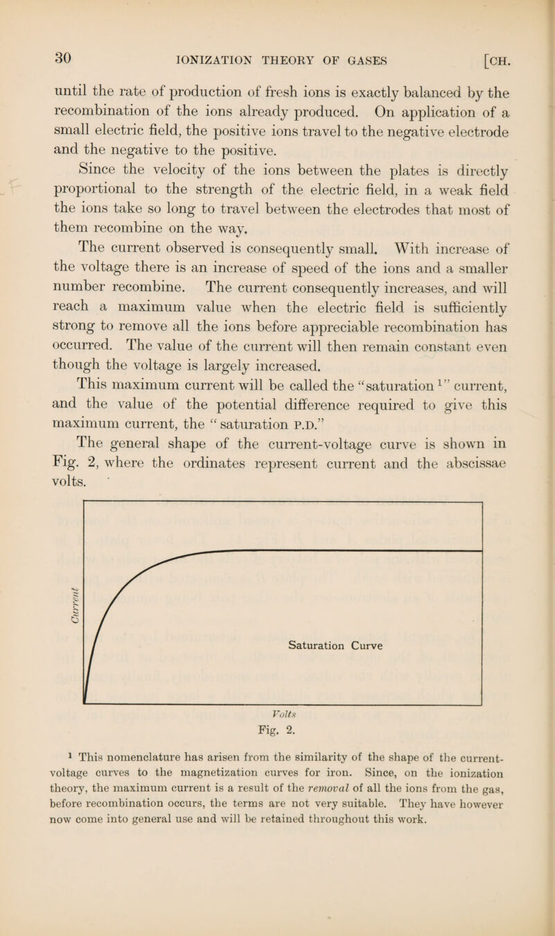 until the rate of production of fresh ions is exactly balanced by the recombination ol the ions already produced. On application of a small electric field, the positive ions travel to the negative electrode and the negative to the positive. Since the velocity of the ions between the plates is directly proportional to the strength of the electric field, in a weak field the ions take so long to travel between the electrodes that most of them recombine on the way. The current observed is consequently small. With increase of the voltage there is an increase of speed of the ions and a smaller number recombine. The current consequently increases, and will reach a maximum value when the electric field is sufficiently strong to remove all the ions before appreciable recombination has occurred. The value of the current will then remain constant even though the voltage is largely increased. This maximum current will be called the “saturation1 current, and the value of the potential difference required to give this maximum current, the “ saturation P.D.” The general shape of the current-voltage curve is shown in Fig. 2, where the ordinates represent current and the abscissae volts. 1 This nomenclature has arisen from the similarity of the shape of the current- voltage curves to the magnetization curves for iron. Since, on the ionization theory, the maximum current is a result of the removal of all the ions from the gas, before recombination occurs, the terms are not very suitable. They have however now come into general use and will be retained throughout this work.