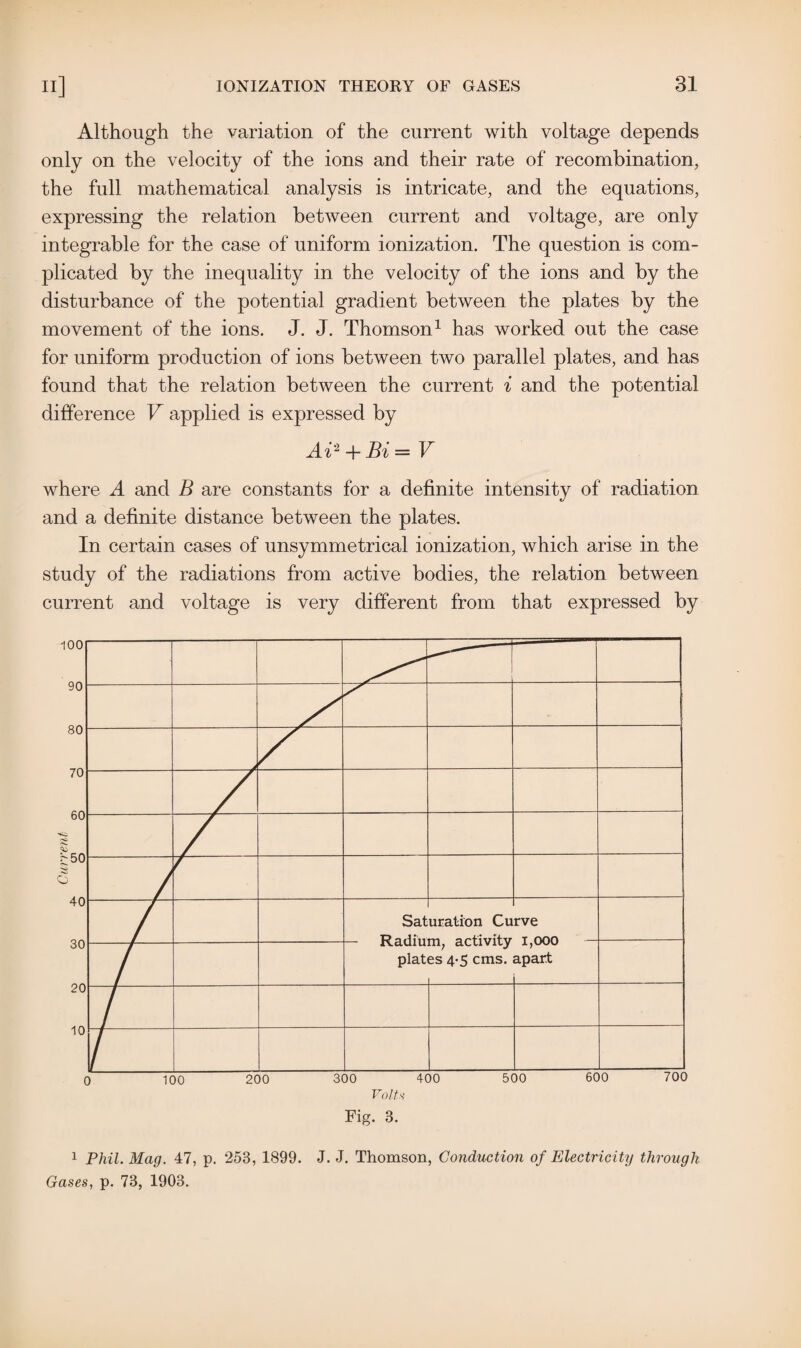 Although the variation of the current with voltage depends only on the velocity of the ions and their rate of recombination, the full mathematical analysis is intricate, and the equations, expressing the relation between current and voltage, are only integrable for the case of uniform ionization. The question is com¬ plicated by the inequality in the velocity of the ions and by the disturbance of the potential gradient between the plates by the movement of the ions. J. J. Thomson1 has worked out the case for uniform production of ions between two parallel plates, and has found that the relation between the current i and the potential difference V applied is expressed by Ai2 + Bi— V where A and B are constants for a definite intensity of radiation and a definite distance between the plates. In certain cases of unsymmetrical ionization, which arise in the study of the radiations from active bodies, the relation between current and voltage is very different from that expressed by 1 Phil. Mag. 47, p. 253, 1899. J. J. Thomson, Conduction of Electricity through Gases, p. 73, 1903.