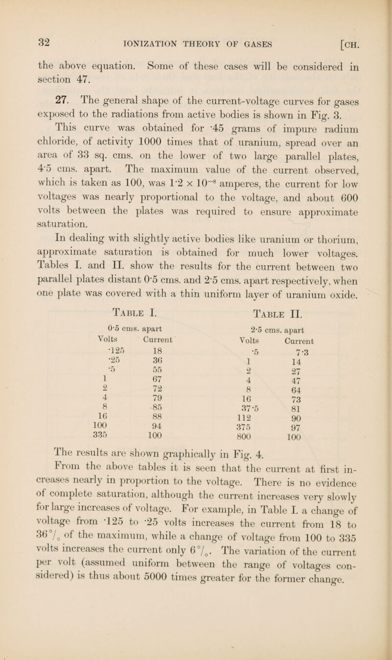 the above equation. Some of these cases will be considered in section 47. 27. The general shape of the current-voltage curves for gases exposed to the radiations from active bodies is shown in Fig. 3. This curve was obtained for ‘45 grams of impure radium chloride, of activity 1000 times that of uranium, spread over an area of 33 sq. cms. on the lower of two large parallel plates, 4'5 cms. apart. The maximum value of the current observed, which is taken as 100, was 1*2 x 10—8 amperes, the current for low voltages was nearly proportional to the voltage, and about 600 volts between the plates was required to ensure approximate saturation. In dealing with slightly active bodies like uranium or thorium, approximate saturation is obtained for much lower voltages. Tables I. and II. show the results for the current between two parallel plates distant 0‘5 cms. and 2'5 cms. apart respectively, when one plate was covered with a thin uniform layer of uranium oxide. Table I. Table II. 0-5 cms. apart Volts Current •125 18 •25 36 •5 55 1 67 2 72 4 79 8 ■85 16 88 100 94 335 100 2-5 cms. apart Volts Current •5 7-3 1 14 2 27 4 47 8 64 16 73 37-5 81 112 90 375 97 800 100 The results are shown graphically in Fig. 4. Fiom the above tables it is seen that the current at first in- ci eases nearly in proportion to the voltage. There is no evidence of complete saturation, although the current increases very slowly for large increases of voltage. For example, in Table I. a change of voltage from T25 to ‘25 volts increases the current from 18 to 36% of the maximum, while a change of voltage from 100 to 335 volts increases the current only 6%. The variation of the current pei volt (assumed uniform between the range of voltages con¬ sidered) is thus about 5000 times greater for the former change.
