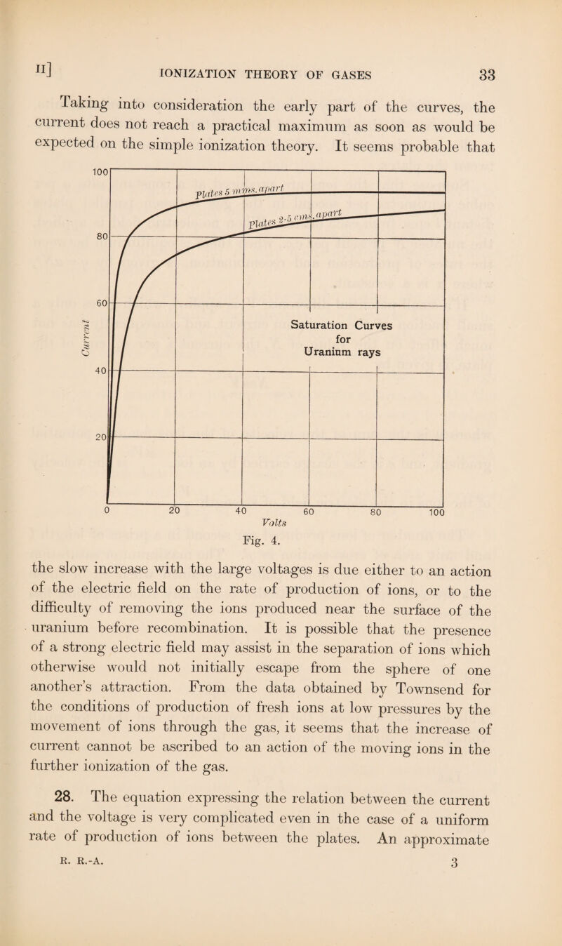 Taking into consideration the early part of the curves, the current does not reach a practical maximum as soon as would be expected on the simple ionization theory. It seems probable that the slow increase with the large voltages is due either to an action of the electric field on the rate of production of ions, or to the difficulty of removing the ions produced near the surface of the uranium before recombination. It is possible that the presence of a strong electric field may assist in the separation of ions which otherwise would not initially escape from the sphere of one another’s attraction. From the data obtained by Townsend for the conditions of production of fresh ions at low pressures by the movement of ions through the gas, it seems that the increase of current cannot be ascribed to an action of the moving ions in the further ionization of the gas. 28. The equation expressing the relation between the current and the voltage is very complicated even in the case of a uniform rate of production of ions between the plates. An approximate 3 R. R.-A.