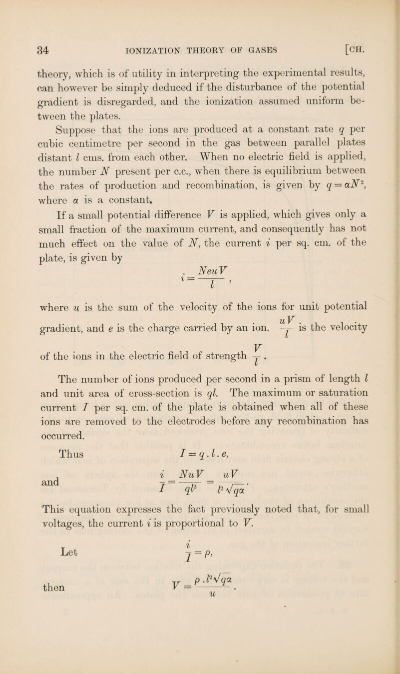 theory, which is of utility in interpreting the experimental results, can however be simply deduced if the disturbance of the potential gradient is disregarded, and the ionization assumed uniform be¬ tween the plates. Suppose that the ions are produced at a constant rate q per cubic centimetre per second in the gas between parallel plates distant l cans, from each other. When no electric field is applied, the number N present per c.c., when there is equilibrium between the rates of production and recombination, is given by q = aN2, where a is a constant. If a small potential difference V is applied, which gives only a small fraction of the maximum current, and consequently has not much effect on the value of W, the current % per sq. cm. of the plate, is given by . NeuV where u is the sum of the velocity of the ions for unit potential uV . gradient, and e is the charge carried by an ion. -y- is the velocity V of the ions in the electric field of strength y . The number of ions produced per second in a prism of length l and unit area of cross-section is ql. The maximum or saturation current I per sq. cm. of the plate is obtained when all of these ions are removed to the electrodes before any recombination has occurred. Thus I = q.l.e, , i NuV uV and /  ql1 ~ fi'/qa' This equation expresses the fact previously noted that, for small voltages, the current i is proportional to V. Let then i V =