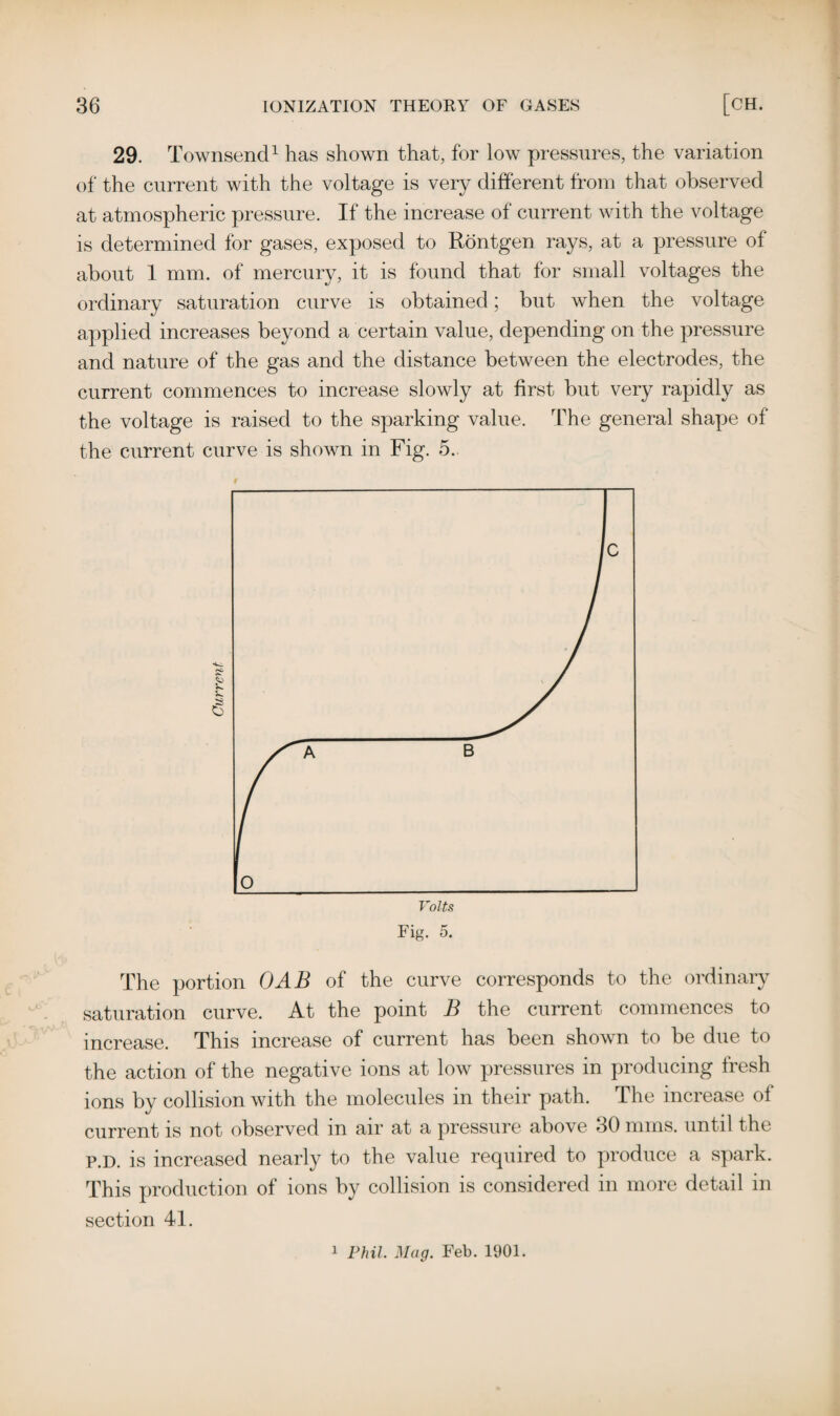 29. Townsend1 has shown that, for low pressures, the variation of the current with the voltage is very different from that observed at atmospheric pressure. If the increase of current with the voltage is determined for gases, exposed to Rontgen rays, at a pressure of about 1 mm. of mercury, it is found that for small voltages the ordinary saturation curve is obtained; but when the voltage applied increases beyond a certain value, depending on the pressure and nature of the gas and the distance between the electrodes, the current commences to increase slowly at first but very rapidly as the voltage is raised to the sparking value. The general shape of the current curve is shown in Fig. 5. The portion GAB of the curve corresponds to the ordinary saturation curve. At the point B the current commences to increase. This increase of current has been shown to be due to the action of the negative ions at low pressures in producing fresh ions by collision with the molecules in their path. The increase of current is not observed in air at a pressure above 30 nuns, until the p.D. is increased nearly to the value required to produce a spark. This production of ions by collision is considered in more detail in section 41.