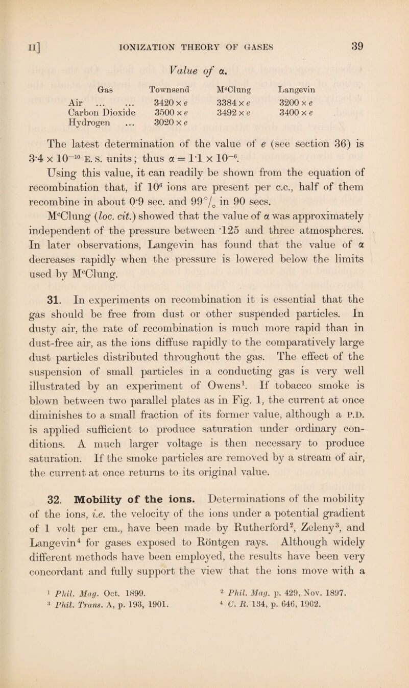 Value of a. Gas Townsend Air ... ... 3420 x e Carbon Dioxide 3500 x e Hydrogen ... 3020 x e McClung 3384 x e 3492 x e Langevin 3200 x e 3400 x e The latest determination of the value of e (see section 36) is 34 x 10~10 E. s. units; thus a = IT x 10-6. Using this value, it can readily be shown from the equation of recombination that, if 106 ions are present per c.c., half of them recombine in about 0*9 sec. and 99°/0 in 90 secs. McClung (loc. cit.) showed that the value of a was approximately independent of the pressure between T25 and three atmospheres. In later observations, Langevin has found that the value of a decreases rapidly when the pressure is lowered below the limits used by McClung. 31. In experiments on recombination it is essential that the gas should be free from dust or other suspended particles. In dusty air, the rate of recombination is much more rapid than in dust-free air, as the ions diffuse rapidly to the comparatively large dust particles distributed throughout the gas. The effect of the suspension of small particles in a conducting gas is very well illustrated by an experiment of Owens1. If tobacco smoke is blown between two parallel plates as in Fig. 1, the current at once diminishes to a small fraction of its former value, although a P.D. is applied sufficient to produce saturation under ordinary con¬ ditions. A much larger voltage is then necessary to produce saturation. If the smoke particles are removed by a stream of air, the current at once returns to its original value. 32. Mobility of the ions. Determinations of the mobility of the ions, i.e. the velocity of the ions under a potential gradient of 1 volt per cm., have been made by Rutherford2, Zeleny3, and Langevin4 for gases exposed to Rontgen rays. Although widely different methods have been employed, the results have been very concordant and fully support the view that the ions move with a 1 Phil. Mag. Oct. 1899. 3 Phil. Trans. A, p. 193, 1901. 2 Phil. Mag. p. 429, Nov. 1897. 4 C. R. 134, p. 646, 19C2.