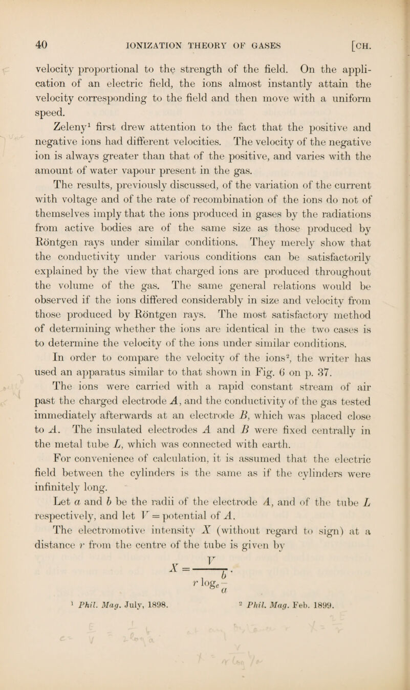 velocity proportional to the strength of the field. On the appli¬ cation of an electric field, the ions almost instantly attain the velocity corresponding to the field and then move with a uniform speed. Zeleny1 first drew attention to the fact that the positive and negative ions had different velocities. The velocity of the negative ion is always greater than that of the positive, and varies with the amount of water vapour present in the gas. The results, previously discussed, of the variation of the current with voltage and of the rate of recombination of the ions do not of themselves imply that the ions produced in gases by the radiations from active bodies are of the same size as those produced by Rontgen rays under similar conditions. They merely show that the conductivity under various conditions can be satisfactorily explained by the view that charged ions are produced throughout the volume of the gas. The same general relations would be observed if the ions differed considerably in size and velocity from those produced by Rontgen rays. The most satisfactory method of determining whether the ions are identical in the two cases is to determine the velocity of the ions under similar conditions. In order to compare the velocity of the ions2, the writer has used an apparatus similar to that shown in Fig. 6 on p. 37. The ions were carried with a rapid constant stream of air past the charged electrode A, and the conductivity of the gas tested immediately afterwards at an electrode B, which was placed close to A. The insulated electrodes A and B were fixed centrally in the metal tube L, which was connected with earth. For convenience of calculation, it is assumed that the electric field between the cylinders is the same as if the cylinders were infinitely long. Let a and b be the radii of the electrode A, and of the tube L respectively, and let I = potential of A. The electromotive intensity X (without regard to sign) at a distance r from the centre of the tube is given by rlogcb-