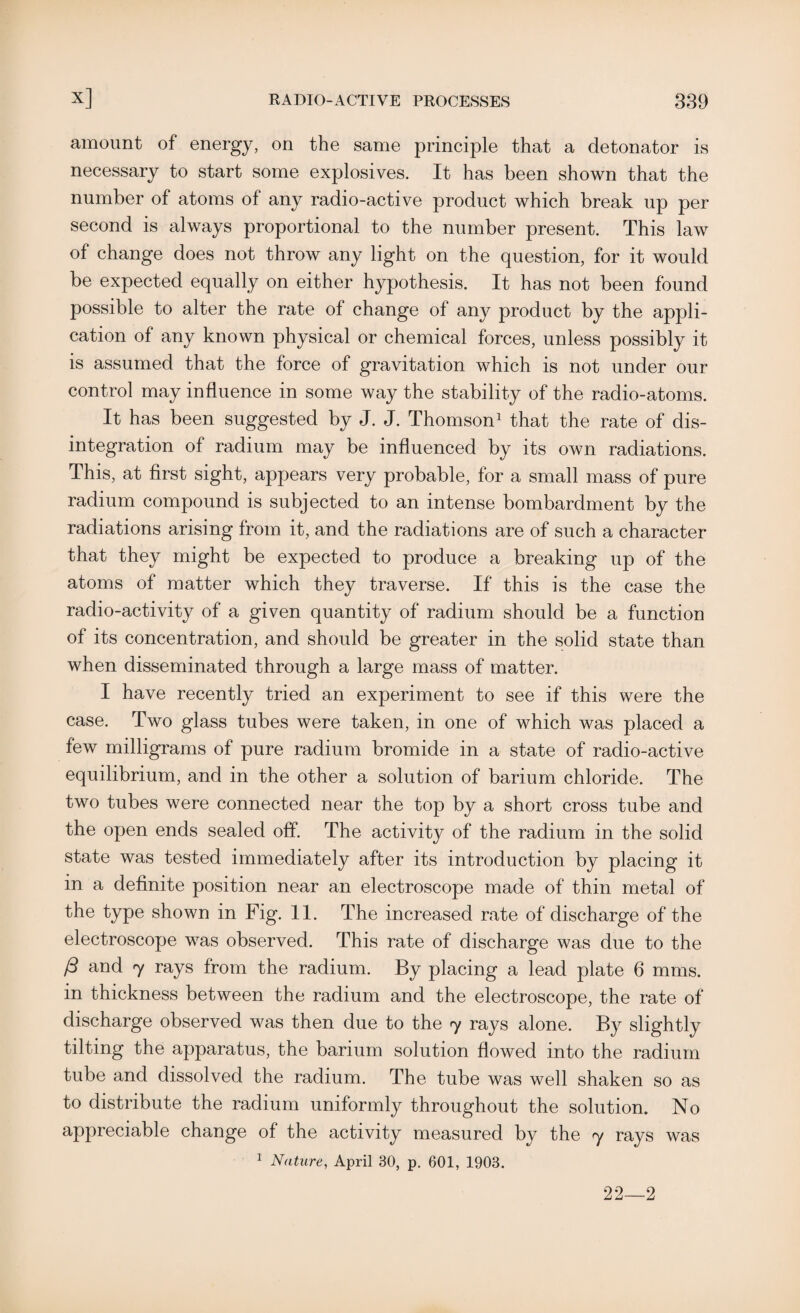 amount of energy, on the same principle that a detonator is necessary to start some explosives. It has been shown that the number of atoms of any radio-active product which break up per second is always proportional to the number present. This law of change does not throw any light on the question, for it would be expected equally on either hypothesis. It has not been found possible to alter the rate of change of any product by the appli¬ cation of any known physical or chemical forces, unless possibly it is assumed that the force of gravitation which is not under our control may influence in some way the stability of the radio-atoms. It has been suggested by J. J. Thomson1 that the rate of dis¬ integration of radium may be influenced by its own radiations. This, at first sight, appears very probable, for a small mass of pure radium compound is subjected to an intense bombardment by the radiations arising from it, and the radiations are of such a character that they might be expected to produce a breaking up of the atoms of matter which they traverse. If this is the case the radio-activity of a given quantity of radium should be a function of its concentration, and should be greater in the solid state than when disseminated through a large mass of matter. I have recently tried an experiment to see if this were the case. Two glass tubes were taken, in one of which was placed a few milligrams of pure radium bromide in a state of radio-active equilibrium, and in the other a solution of barium chloride. The two tubes were connected near the top by a short cross tube and the open ends sealed off. The activity of the radium in the solid state was tested immediately after its introduction by placing it in a definite position near an electroscope made of thin metal of the type shown in Fig. 11. The increased rate of discharge of the electroscope was observed. This rate of discharge was due to the ft and 7 rays from the radium. By placing a lead plate 6 mms. in thickness between the radium and the electroscope, the rate of discharge observed was then due to the 7 rays alone. By slightly tilting the apparatus, the barium solution flowed into the radium tube and dissolved the radium. The tube was well shaken so as to distribute the radium uniformly throughout the solution. No appreciable change of the activity measured by the 7 rays was 1 Nature, April 30, p. 601, 1903. 22—2