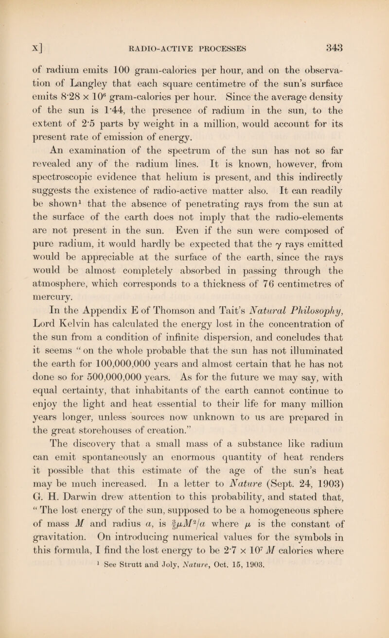 of radium emits 100 gram-calories per hour, and on the observa¬ tion of Langley that each square centimetre of the sun’s surface emits 8*28 x 106 gram-calories per hour. Since the average density of the sun is 1*44, the presence of radium in the sun, to the extent of 2*5 parts by weight in a million, would account for its present rate of emission of energy. An examination of the spectrum of the sun has not so far revealed any of the radium lines. It is known, however, from spectroscopic evidence that helium is present, and this indirectly suggests the existence of radio-active matter also. It can readily be shown1 that the absence of penetrating rays from the sun at the surface of the earth does not imply that the radio-elements are not present in the sun. Even if the sun were composed of pure radium, it would hardly be expected that the 7 rays emitted would be appreciable at the surface of the earth, since the rays would be almost completely absorbed in passing through the atmosphere, which corresponds to a thickness of 76 centimetres of mercury. In the Appendix E of Thomson and Tait’s Natural Philosophy, Lord Kelvin has calculated the energy lost in the concentration of the sun from a condition of infinite dispersion, and concludes that it seems “ on the whole probable that the sun has not illuminated the earth for 100,000,000 years and almost certain that he has not done so for 500,000,000 years. As for the future we may say, with equal certainty, that inhabitants of the earth cannot continue to enjoy the light and heat essential to their life for many million years longer, unless sources now unknown to us are prepared in the great storehouses of creation.” The discovery that a small mass of a substance like radium can emit spontaneously an enormous quantity of heat renders it possible that this estimate of the age of the sun’s heat may be much increased. In a letter to Nature (Sept. 24, 1903) G. H. Darwin drew attention to this probability, and stated that, “ The lost energy of the sun, supposed to be a homogeneous sphere of mass M and radius a, is §pM2/a where p is the constant of gravitation. On introducing numerical values for the symbols in this formula, I find the lost energy to be 2*7 x 107T/ calories where 1 See Strutt and Joly, Nature, Oct. 15, 1903.