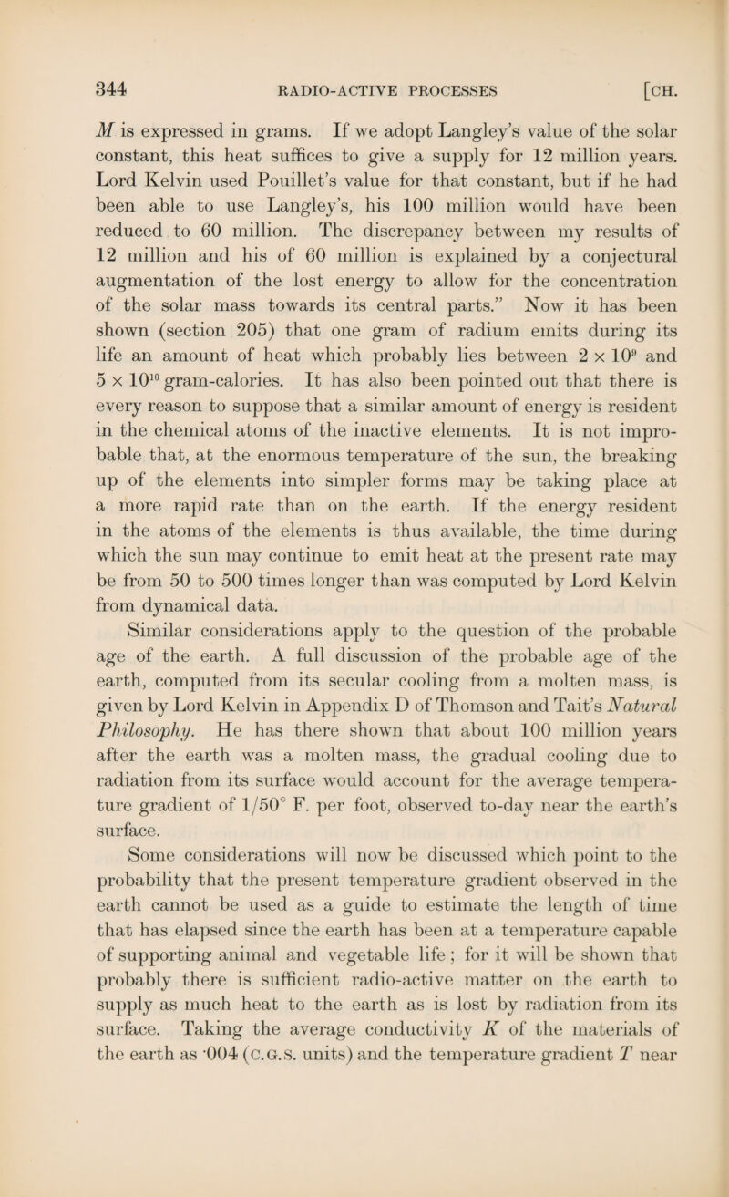 M is expressed in grams. If we adopt Langley’s value of the solar constant, this heat suffices to give a supply for 12 million years. Lord Kelvin used Pouillet’s value for that constant, but if he had been able to use Langley’s, his 100 million would have been reduced to 60 million. The discrepancy between my results of 12 million and his of 60 million is explained by a conjectural augmentation of the lost energy to allow for the concentration of the solar mass towards its central parts.” Now it has been shown (section 205) that one gram of radium emits during its life an amount of heat which probably lies between 2 x 109 and 5 x 1010 gram-calories. It has also been pointed out that there is every reason to suppose that a similar amount of energy is resident in the chemical atoms of the inactive elements. It is not impro¬ bable that, at the enormous temperature of the sun, the breaking up of the elements into simpler forms may be taking place at a more rapid rate than on the earth. If the energy resident in the atoms of the elements is thus available, the time during which the sun may continue to emit heat at the present rate may be from 50 to 500 times longer than was computed by Lord Kelvin from dynamical data. Similar considerations apply to the question of the probable age of the earth. A full discussion of the probable age of the earth, computed from its secular cooling from a molten mass, is given by Lord Kelvin in Appendix D of Thomson and Tait’s Natural Philosophy. He has there shown that about 100 million years after the earth was a molten mass, the gradual cooling due to radiation from its surface would account for the average tempera¬ ture gradient of 1/50° F. per foot, observed to-day near the earth’s surface. Some considerations will now be discussed which point to the probability that the present temperature gradient observed in the earth cannot be used as a guide to estimate the length of time that has elapsed since the earth has been at a temperature capable of supporting animal and vegetable life ; for it will be shown that probably there is sufficient radio-active matter on the earth to supply as much heat to the earth as is lost by radiation from its surface. Taking the average conductivity K of the materials of the earth as '004 (c.G.S. units) and the temperature gradient T near