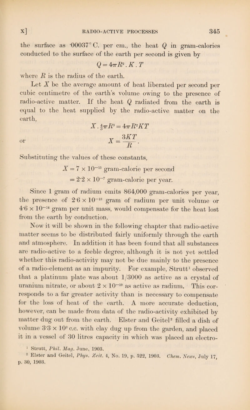the surface as ‘00037° C. per cm., the heat Q in gram-calories conducted to the surface of the earth per second is given by Q = ^7rR\K.T where R is the radius of the earth. Let X be the average amount of heat liberated per second per cubic centimetre of the earth’s volume owing to the presence of radio-active matter. If the heat Q radiated from the earth is equal to the heat supplied by the radio-active matter on the earth, X. 17tR3 — 4*ttR2KT or 3 KT ~TT Substituting the values of these constants, X — 7 x 10~15 gram-calorie per second = 2*2 x 10~7 gram-calorie per year. Since 1 gram of radium emits 864,000 gram-calories per year, the presence of 2’6 x 10~13 gram of radium per unit volume or 4*6 x 10~14 gram per unit mass, would compensate for the heat lost from the earth by conduction. Now it will be shown in the following chapter that radio-active matter seems to be distributed fairly uniformly through the earth and atmosphere. In addition it has been found that all substances are radio-active to a feeble degree, although it is not yet settled whether this radio-activity may not be due mainly to the presence of a radio-element as an impurity. For example, Strutt1 observed that a platinum plate was about 1/3000 as active as a crystal of uranium nitrate, or about 2 x 10~10 as active as radium. This cor¬ responds to a far greater activity than is necessary to compensate for the loss of heat of the earth. A more accurate deduction, however, can be made from data of the radio-activity exhibited by matter dug out from the earth. Elster and Geitel2 filled a dish of volume 33 x 103 c.c. with clay dug up from the garden, and placed it in a vessel of 30 litres capacity in which was placed an electro- 1 Strutt, Phil. Mac/. June, 1903. 2 Elster and Geitel, Phys. Zeit. 4, No. 19, p. 522, 1903. Chem. News, July 17, p. 30, 1903.