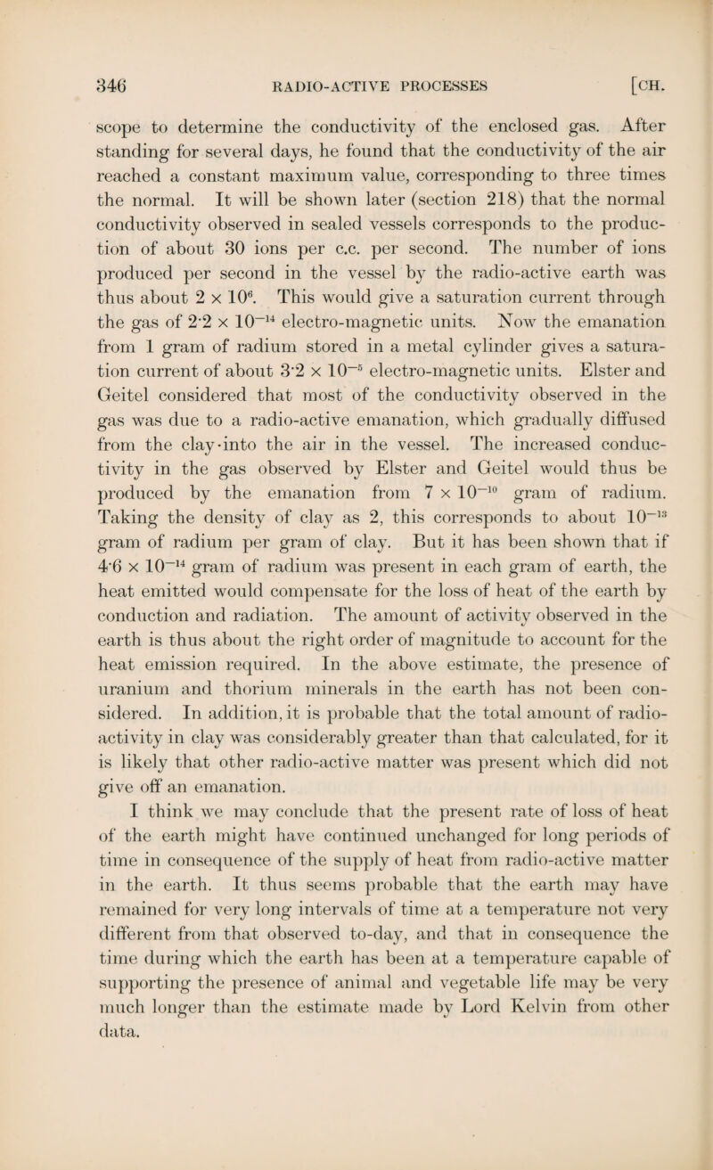scope to determine the conductivity of the enclosed gas. After standing for several days, he found that the conductivity of the air reached a constant maximum value, corresponding to three times the normal. It will be shown later (section 218) that the normal conductivity observed in sealed vessels corresponds to the produc¬ tion of about 30 ions per c.c. per second. The number of ions produced per second in the vessel by the radio-active earth was thus about 2 x 106. This would give a saturation current through the gas of 2*2 x 10-14 electro-magnetic units. Now the emanation from 1 gram of radium stored in a metal cylinder gives a satura¬ tion current of about 3'2 x 10-5 electro-magnetic units. Elster and Geitel considered that most of the conductivity observed in the gas was due to a radio-active emanation, which gradually diffused from the clay-into the air in the vessel. The increased conduc¬ tivity in the gas observed by Elster and Geitel would thus be produced by the emanation from 7 x 10~10 gram of radium. Taking the density of clay as 2, this corresponds to about 10~13 gram of radium per gram of clay. But it has been shown that if 4‘6 x 10-14 gram of radium was present in each gram of earth, the heat emitted would compensate for the loss of heat of the earth by conduction and radiation. The amount of activitv observed in the tJ earth is thus about the right order of magnitude to account for the heat emission required. In the above estimate, the presence of uranium and thorium minerals in the earth has not been con¬ sidered. In addition, it is probable that the total amount of radio¬ activity in clay was considerably greater than that calculated, for it is likely that other radio-active matter was present which did not give off an emanation. I think we may conclude that the present rate of loss of heat of the earth might have continued unchanged for long periods of time in consequence of the supply of heat from radio-active matter in the earth. It thus seems probable that the earth may have remained for very long intervals of time at a temperature not very different from that observed to-day, and that in consequence the time during which the earth has been at a temperature capable of supporting the presence of animal and vegetable life may be very much longer than the estimate made by Lord Kelvin from other data.