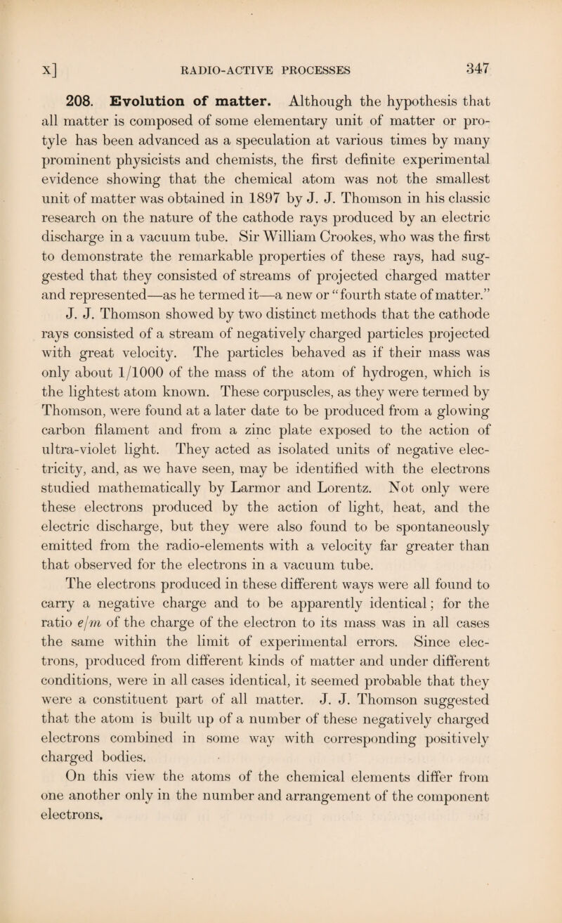 208. Evolution of matter. Although the hypothesis that all matter is composed of some elementary unit of matter or pro- tyle has been advanced as a speculation at various times by many prominent physicists and chemists, the first definite experimental evidence showing that the chemical atom was not the smallest unit of matter was obtained in 1897 by J. J. Thomson in his classic research on the nature of the cathode rays produced by an electric discharge in a vacuum tube. Sir William Crookes, who was the first to demonstrate the remarkable properties of these rays, had sug¬ gested that they consisted of streams of projected charged matter and represented—as he termed it—a new or  fourth state of matter.” J. J. Thomson showed by two distinct methods that the cathode rays consisted of a stream of negatively charged particles projected with great velocity. The particles behaved as if their mass was only about 1/1000 of the mass of the atom of hydrogen, which is the lightest atom known. These corpuscles, as they were termed by Thomson, were found at a later date to be produced from a glowing carbon filament and from a zinc plate exposed to the action of ultra-violet light. They acted as isolated units of negative elec¬ tricity, and, as we have seen, may be identified with the electrons studied mathematically by Larmor and Lorentz. Not only were these electrons produced by the action of light, heat, and the electric discharge, but they were also found to be spontaneously emitted from the radio-elements with a velocity far greater than that observed for the electrons in a vacuum tube. The electrons produced in these different ways were all found to carry a negative charge and to be apparently identical; for the ratio e/m of the charge of the electron to its mass was in all cases the same within the limit of experimental errors. Since elec¬ trons, produced from different kinds of matter and under different conditions, were in all cases identical, it seemed probable that they were a constituent part of all matter. J. J. Thomson suggested that the atom is built up of a number of these negatively charged electrons combined in some way with corresponding positively charged bodies. On this view the atoms of the chemical elements differ from one another only in the number and arrangement of the component electrons.