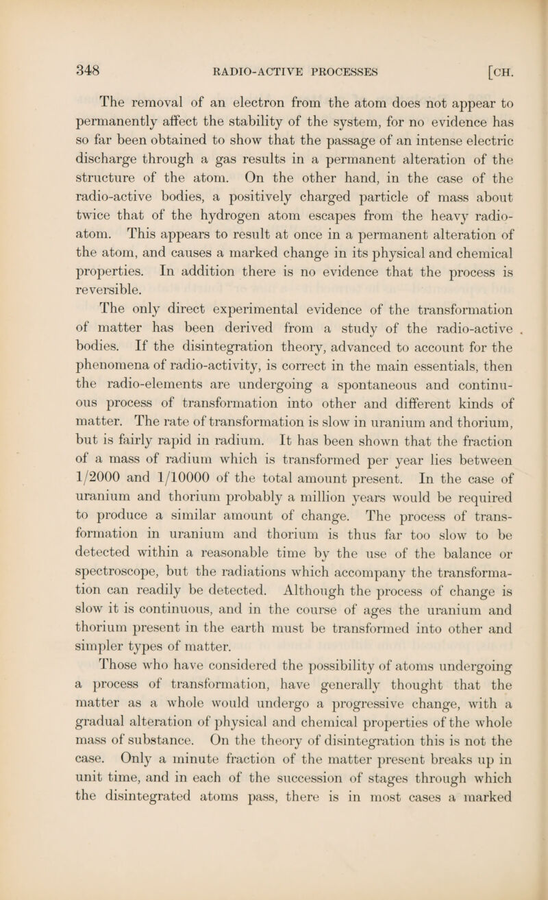 The removal of an electron from the atom does not appear to permanently affect the stability of the system, for no evidence has so far been obtained to show that the passage of an intense electric discharge through a gas results in a permanent alteration of the structure of the atom. On the other hand, in the case of the radio-active bodies, a positively charged particle of mass about twice that of the hydrogen atom escapes from the heavy radio¬ atom. This appears to residt at once in a permanent alteration of the atom, and causes a marked change in its physical and chemical properties. In addition there is no evidence that the process is reversible. The only direct experimental evidence of the transformation of matter has been derived from a study of the radio-active , bodies. If the disintegration theory, advanced to account for the phenomena of radio-activity, is correct in the main essentials, then the radio-elements are undergoing a spontaneous and continu¬ ous process of transformation into other and different kinds of matter. The rate of transformation is slow in uranium and thorium, but is fairly rapid in radium. It has been shown that the fraction of a mass of radium which is transformed per year lies between 1/2000 and 1/10000 of the total amount present. In the case of uranium and thorium probably a million years would be required to produce a similar amount of change. The process of trans¬ formation in uranium and thorium is thus far too slow to be detected within a reasonable time by the use of the balance or spectroscope, but the radiations which accompany the transforma¬ tion can readily be detected. Although the process of change is slow it is continuous, and in the course of ages the uranium and thorium present in the earth must be transformed into other and simpler types of matter. Those who have considered the possibility of atoms undergoing a process of transformation, have generally thought that the matter as a whole would undergo a progressive change, with a gradual alteration of physical and chemical properties of the whole mass of substance. On the theory of disintegration this is not the case. Only a minute fraction of the matter present breaks up in unit time, and in each of the succession of stages through which the disintegrated atoms pass, there is in most cases a marked