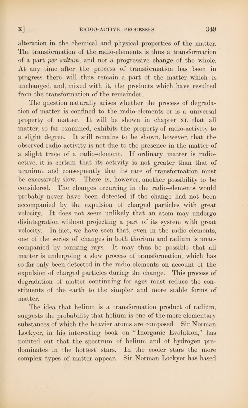alteration in the chemical and physical properties of the matter. The transformation of the radio-elements is thus a transformation of a part per saltum, and not a progressive change of the whole. At any time after the process of transformation has been in progress there will thus remain a part of the matter which is unchanged, and, mixed with it, the products which have resulted from the transformation of the remainder. The question naturally arises whether the process of degrada¬ tion of matter is confined to the radio-elements or is a universal property of matter. It will be shown in chapter xi. that all matter, so far examined, exhibits the property of radio-activity to a slight degree. It still remains to be shown, however, that the observed radio-activity is not due to the presence in the matter of a slight trace of a radio-element. If ordinary matter is radio¬ active, it is certain that its activity is not greater than that of uranium, and consequently that its rate of transformation must be excessively slow. There is, however, another possibility to be considered. The changes occurring in the radio-elements would probably never have been detected if the change had not been accompanied by the expulsion of charged particles with great velocity. It does not seem unlikely that an atom may undergo disintegration without projecting a part of its system with great velocity. In fact, we have seen that, even in the radio-elements, one of the series of changes in both thorium and radium is unac¬ companied by ionizing rays. It may thus be possible that all matter is undergoing a slow process of transformation, which has so far only been detected in the radio-elements on account of the expulsion of charged particles during the change. This process of degradation of matter continuing for ages must reduce the con¬ stituents of the earth to the simpler and more stable forms of matter. The idea that helium is a transformation product of radium, suggests the probability that helium is one of the more elementary substances of which the heavier atoms are composed. Sir Norman Lockyer, in his interesting book on “ Inorganic Evolution,” has pointed out that the spectrum of helium and of hydrogen pre¬ dominates in the hottest stars. In the cooler stars the more complex types of matter appear. Sir Norman Lockyer has based