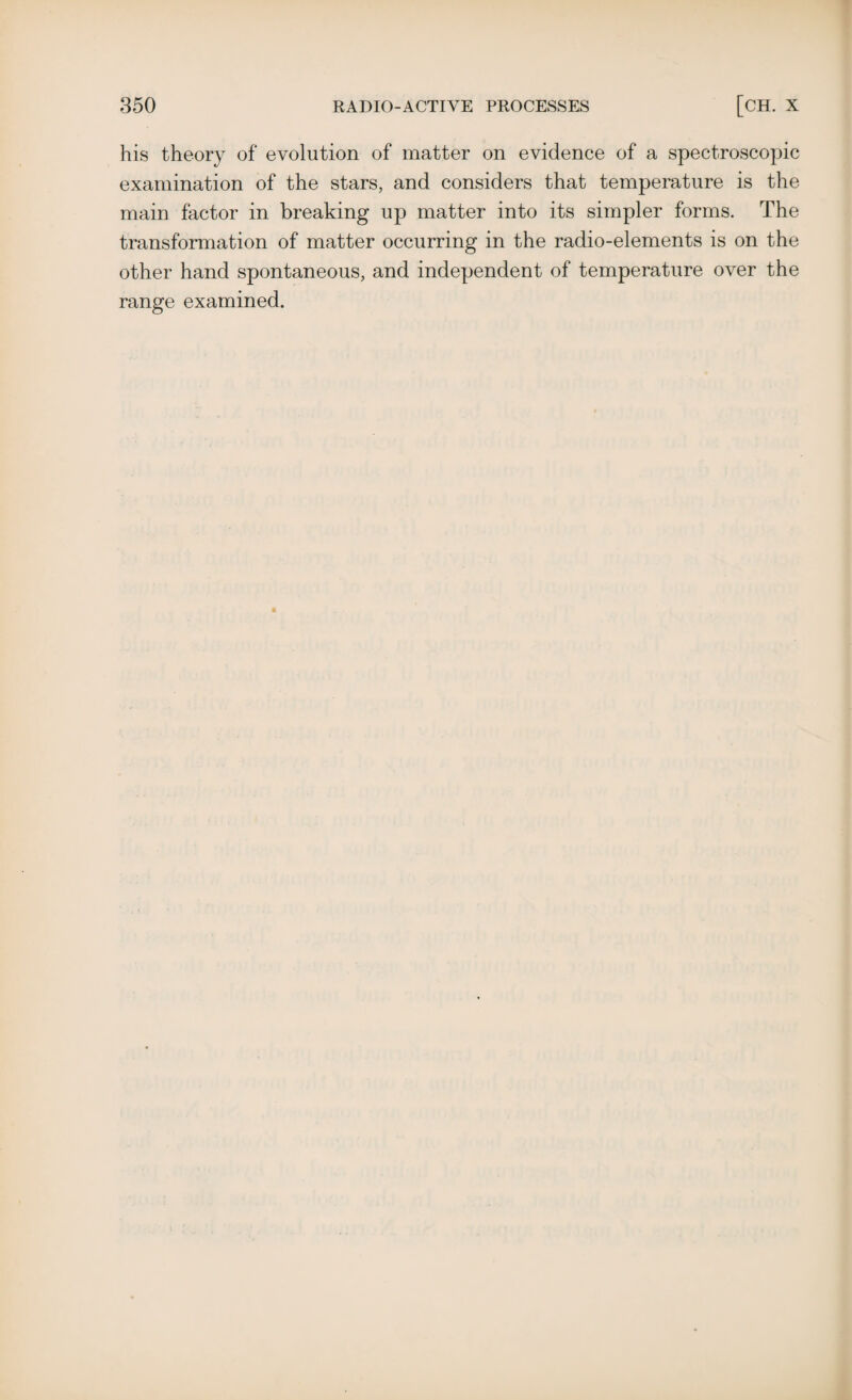 his theory of evolution of matter on evidence of a spectroscopic examination of the stars, and considers that temperature is the main factor in breaking up matter into its simpler forms. The transformation of matter occurring in the radio-elements is on the other hand spontaneous, and independent of temperature over the range examined.