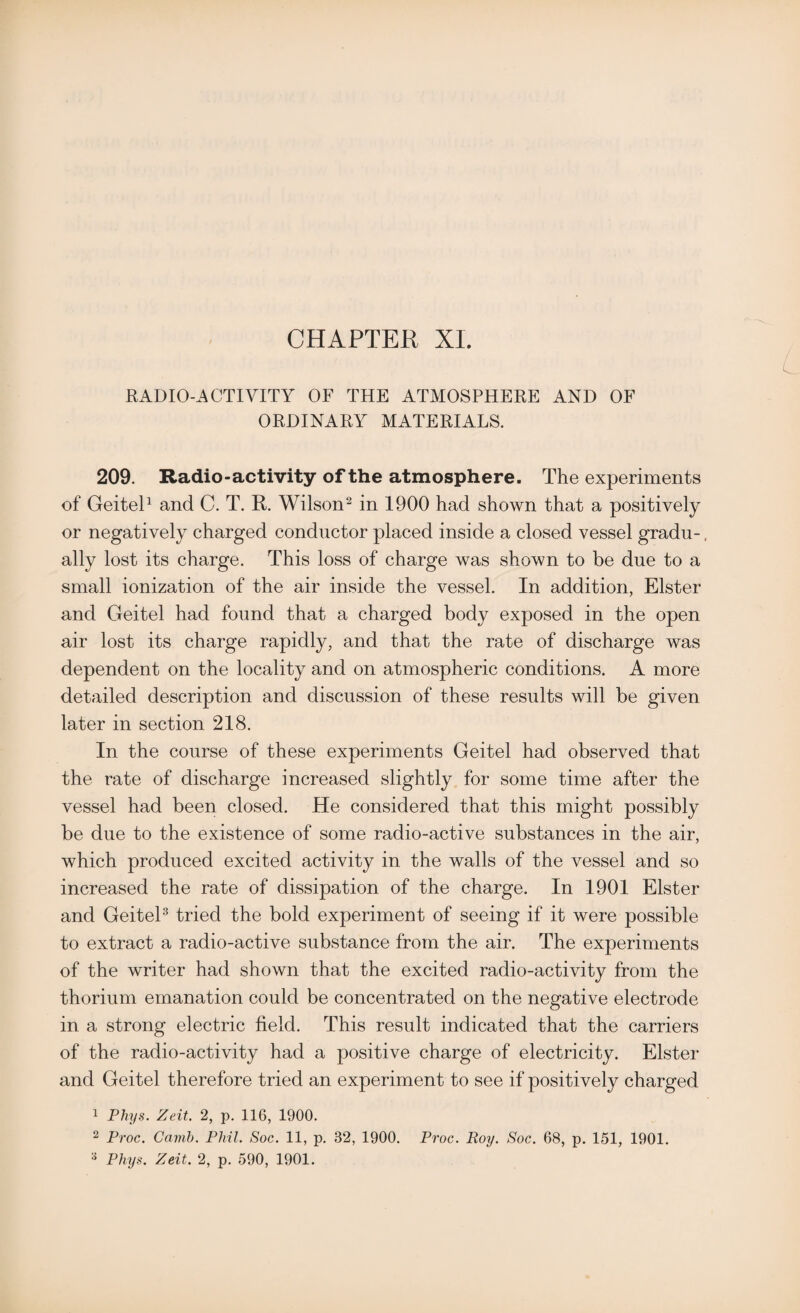RADIO-ACTIVITY OF THE ATMOSPHERE AND OF ORDINARY MATERIALS. 209. Radio-activity of the atmosphere. The experiments of Geitel1 and C. T. R. Wilson2 in 1900 had shown that a positively or negatively charged conductor placed inside a closed vessel gradu-, ally lost its charge. This loss of charge was shown to be due to a small ionization of the air inside the vessel. In addition, Elster and Geitel had found that a charged body exposed in the open air lost its charge rapidly, and that the rate of discharge was dependent on the locality and on atmospheric conditions. A more detailed description and discussion of these results will be given later in section 218. In the course of these experiments Geitel had observed that the rate of discharge increased slightly for some time after the vessel had been closed. He considered that this might possibly be due to the existence of some radio-active substances in the air, which produced excited activity in the walls of the vessel and so increased the rate of dissipation of the charge. In 1901 Elster and Geitel3 tried the bold experiment of seeing if it were possible to extract a radio-active substance from the air. The experiments of the writer had shown that the excited radio-activity from the thorium emanation could be concentrated on the negative electrode in a strong electric field. This result indicated that the carriers of the radio-activity had a positive charge of electricity. Elster and Geitel therefore tried an experiment to see if positively charged 1 Phys. Zeit. 2, p. 116, 1900. 2 Proc. Cavib. Phil. Soc. 11, p. 32, 1900. Proc. Roy. Soc. 68, p. 151, 1901. 3 Phys. Zeit. 2, p. 590, 1901.