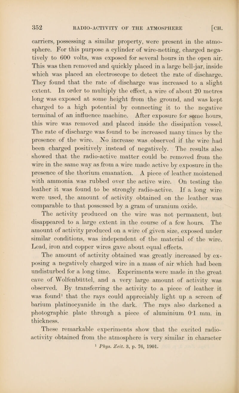 carriers, possessing a similar property, were present in the atmo¬ sphere. For this purpose a cylinder of wire-netting, charged nega¬ tively to 600 volts, was exposed for several hours in the open air. This was then removed and quickly placed in a large bell-jar, inside which was placed an electroscope to detect the rate of discharge. They found that the rate of discharge was increased to a slight extent. In order to multiply the effect, a wire of about 20 metres long was exposed at some height from the ground, and was kept charged to a high potential by connecting it to the negative terminal of an influence machine. After exposure for some hours, this wire was removed and placed inside the dissipation vessel. The rate of discharge was found to be increased many times by the presence of the wire. No increase was observed if the wire had been charged positively instead of negatively. The results also showed that the radio-active matter could be removed from the wire in the same way as from a wire made active by exposure in the presence of the thorium emanation. A piece of leather moistened with ammonia was rubbed over the active wire. On testing the leather it was found to be strongly radio-active. If a long wire were used, the amount of activity obtained on the leather was comparable to that possessed by a gram of uranium oxide. The activity produced on the wire was not permanent, but disappeared to a large extent in the course of a few hours. The amount of activity produced on a wire of given size, exposed under similar conditions, was independent of the material of the wire. Lead, iron and copper wires gave about equal effects. The amount of activity obtained was greatly increased by ex¬ posing a negatively charged wire in a mass of air which had been undisturbed for a long time. Experiments were made in the great cave of Wolfenbiittel, and a very large amount of activity was observed. By transferring the activity to a piece of leather it was found1 that the rays could appreciably light up a screen of barium platinocyanide in the dark. The rays also darkened a photographic plate through a piece of aluminium 0T mm. in thickness. These remarkable experiments show that the excited radio¬ activity obtained from the atmosphere is very similar in character