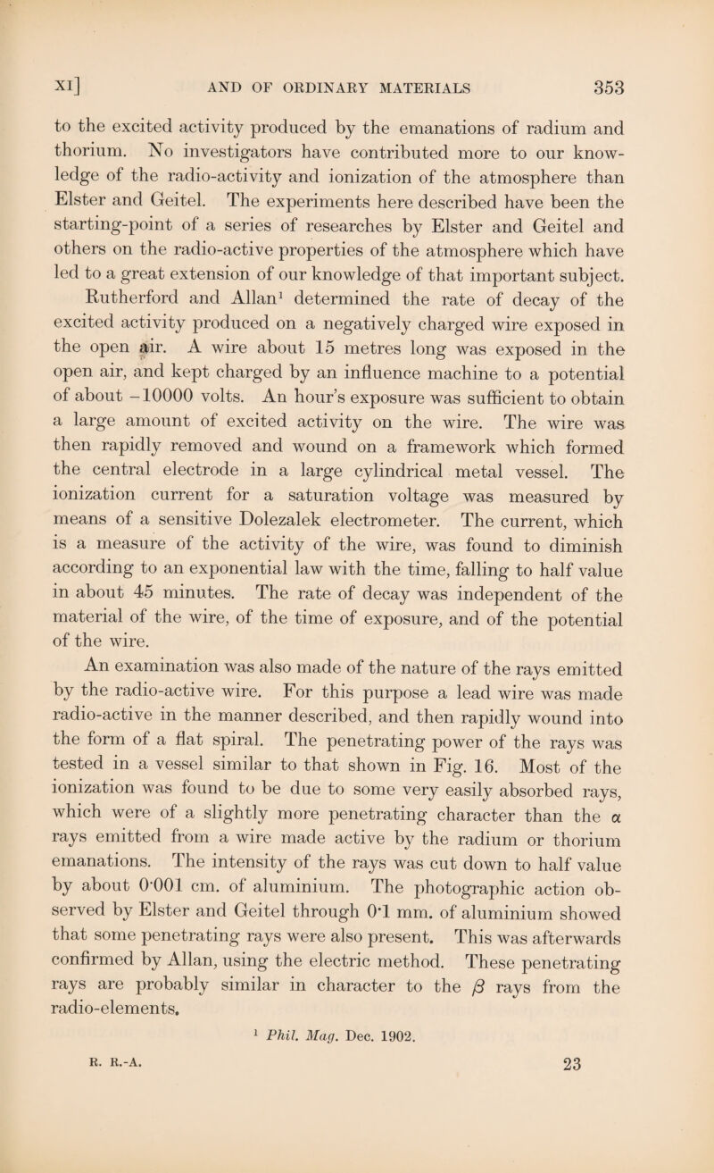 to the excited activity produced by the emanations of radium and thorium. No investigators have contributed more to our know¬ ledge of the radio-activity and ionization of the atmosphere than Elster and Geitel. The experiments here described have been the starting-point of a series of researches by Elster and Geitel and others on the radio-active properties of the atmosphere which have led to a great extension of our knowledge of that important subject. Rutherford and Allan1 determined the rate of decay of the excited activity produced on a negatively charged wire exposed in the open air. A wire about 15 metres long was exposed in the open air, and kept charged by an influence machine to a potential of about -10000 volts. An hour’s exposure was sufficient to obtain a large amount of excited activity on the wire. The wire was then rapidly removed and wound on a framework which formed the central electrode in a large cylindrical metal vessel. The ionization current for a saturation voltage was measured by means of a sensitive Dolezalek electrometer. The current, which is a measure of the activity of the wire, was found to diminish according to an exponential law with the time, falling to half value in about 45 minutes. The rate of decay was independent of the material of the wire, of the time of exposure, and of the potential of the wire. An examination was also made of the nature of the rays emitted by the radio-active wire. For this purpose a lead wire was made radio-active in the manner described, and then rapidly wound into the form of a flat spiral. The penetrating power of the rays was tested in a vessel similar to that shown in Fig. 16. Most of the ionization was lound to be due to some very easily absorbed rays, which were of a slightly more penetrating character than the a rays emitted from a wire made active by the radium or thorium emanations. The intensity of the rays was cut down to half value by about 0-001 cm. of aluminium. The photographic action ob¬ served by Elster and Geitel through 0T mm. of aluminium showed that some penetrating rays were also present. This was afterwards confirmed by Allan, using the electric method. These penetrating rays are probably similar in character to the /3 rays from the radio-elements. 1 Phil. Mag. Dec. 1902. R. R.-A. 23