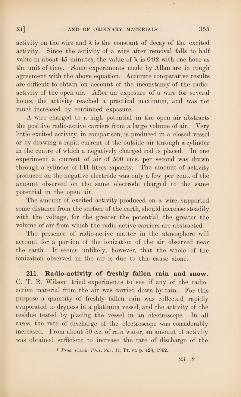 activity on the wire and X is the constant of decay of the excited activity. Since the activity of a wire after removal falls to half value in about 45 minutes, the value of X is 0‘92 with one hour as the unit of time. Some experiments made by Allan are in rough agreement with the above equation. Accurate comparative results are difficult to obtain on account of the inconstancy of the radio¬ activity of the open air. After an exposure of a wire for several hours, the activity reached a practical maximum, and was not much increased by continued exposure. A wire charged to a high potential in the open air abstracts the positive radio-active carriers from a large volume of air. Very little excited activity, in comparison, is produced in a closed vessel or by drawing a rapid current of the outside air through a cylinder in the centre of which a negatively charged rod is placed. In one experiment a current of air of 500 cms. per second was drawn through a cylinder of 141 litres capacity. The amount of activity produced on the negative electrode was only a few per cent, of the amount observed on the same electrode charged to the same potential in the open air. The amount of excited activity produced on a wire, supported some distance from the surface of the earth, should increase steadily with the voltage, for the greater the potential, the greater the volume of air from which the radio-active carriers are abstracted. The presence of radio-active matter in the atmosphere will account for a portion of the ionization of the air observed near the earth. It seems unlikely, however, that the whole of the ionization observed in the air is due to this cause alone. 211. Radio-activity of freshly fallen rain and snow. C. T. R. Wilson1 tried experiments to see if any of the radio¬ active material from the air was carried down by rain. For this purpose a quantity of freshly fallen rain was collected, rapidly evaporated to dryness in a platinum vessel, and the activity of the residue tested by placing the vessel in an electroscope. In all cases, the rate of discharge of the electroscope was considerably increased. From about 50 c.c. of rain water, an amount of activity was obtained sufficient to increase the rate of discharge of the 1 Proc. Gamb. Phil. Soc. 11, Pt. vi. p. 428, 1902. 23—2