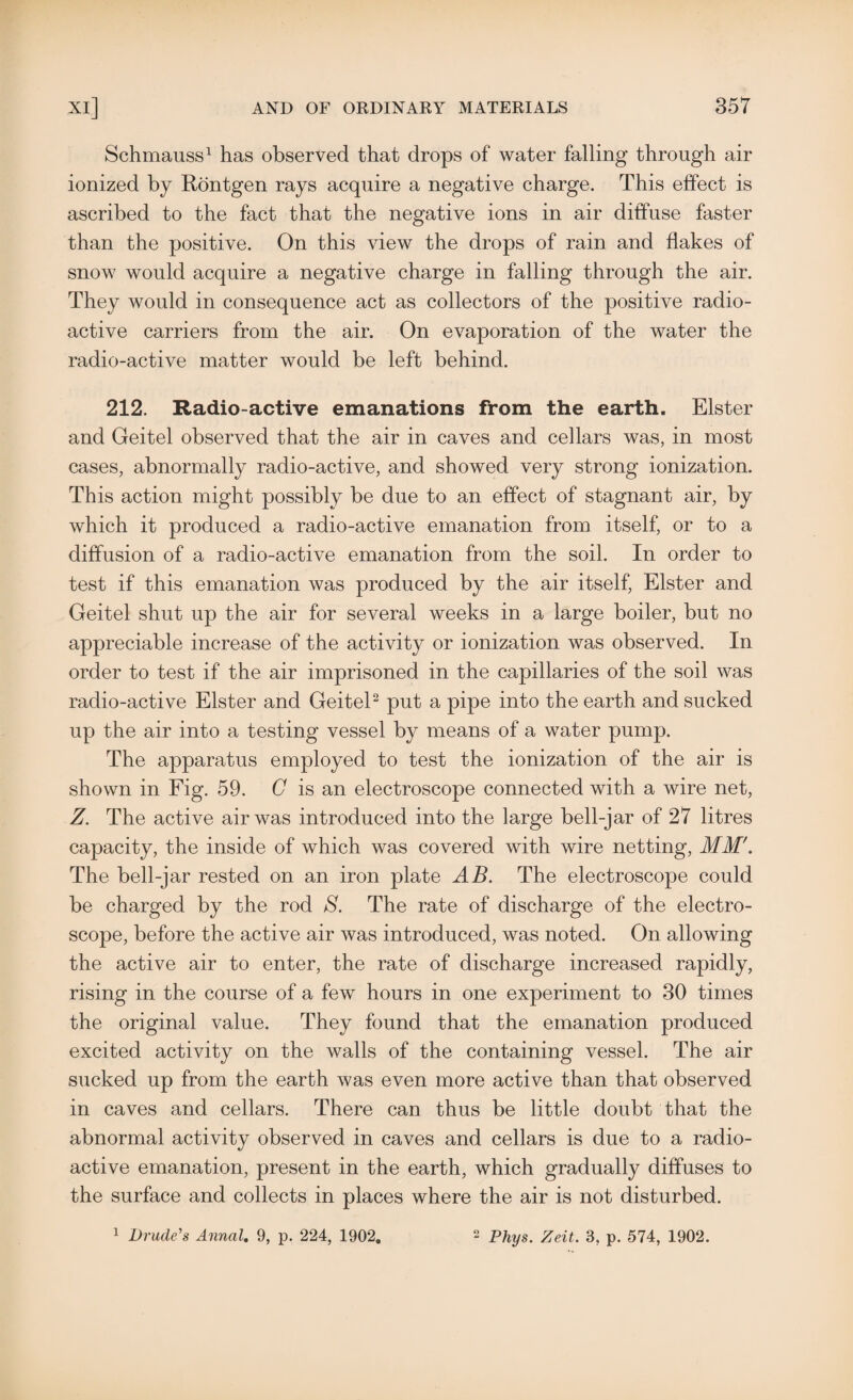 Schmauss1 has observed that drops of water falling through air ionized by Rontgen rays acquire a negative charge. This effect is ascribed to the fact that the negative ions in air diffuse faster than the positive. On this view the drops of rain and flakes of snow would acquire a negative charge in falling through the air. They would in consequence act as collectors of the positive radio¬ active carriers from the air. On evaporation of the water the radio-active matter would be left behind. 212. Radio-active emanations from the earth. Elster and Geitel observed that the air in caves and cellars was, in most cases, abnormally radio-active, and showed very strong ionization. This action might possibly be due to an effect of stagnant air, by which it produced a radio-active emanation from itself, or to a diffusion of a radio-active emanation from the soil. In order to test if this emanation was produced by the air itself, Elster and Geitel shut up the air for several weeks in a large boiler, but no appreciable increase of the activity or ionization was observed. In order to test if the air imprisoned in the capillaries of the soil was radio-active Elster and Geitel2 put a pipe into the earth and sucked up the air into a testing vessel by means of a water pump. The apparatus employed to test the ionization of the air is shown in Fig. 59. G is an electroscope connected with a wire net, Z. The active air was introduced into the large bell-jar of 27 litres capacity, the inside of which was covered with wire netting, MM'. The bell-jar rested on an iron plate AB. The electroscope could be charged by the rod S. The rate of discharge of the electro¬ scope, before the active air was introduced, was noted. On allowing the active air to enter, the rate of discharge increased rapidly, rising in the course of a few hours in one experiment to 30 times the original value. They found that the emanation produced excited activity on the walls of the containing vessel. The air sucked up from the earth was even more active than that observed in caves and cellars. There can thus be little doubt that the abnormal activity observed in caves and cellars is due to a radio¬ active emanation, present in the earth, which gradually diffuses to the surface and collects in places where the air is not disturbed. 1 Drude's Annal. 9, p. 224, 1902. 2 Phys# Zeit. 3, p. 574, 1902.