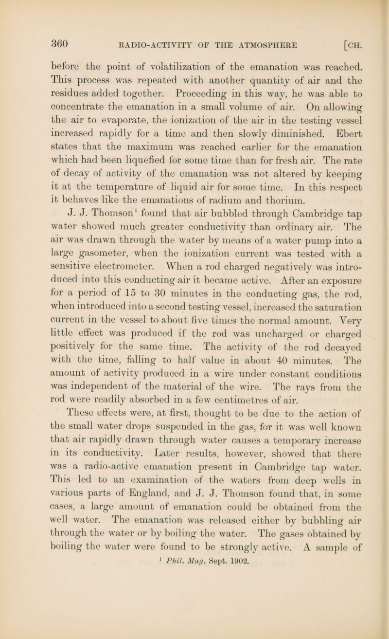 before the point of volatilization of the emanation was reached. This process was repeated with another quantity of air and the residues added together. Proceeding in this way, he was able to concentrate the emanation in a small volume of air. On allowing the air to evaporate, the ionization of the air in the testing vessel increased rapidly for a time and then slowly diminished. Ebert states that the maximum was reached earlier for the emanation which had been liquefied for some time than for fresh air. The rate of decay of activity of the emanation was not altered by keeping it at the temperature of liquid air for some time. In this respect it behaves like the emanations of radium and thorium. J. J. Thomson1 found that air bubbled through Cambridge tap water showed much greater conductivity than ordinary air. The air was drawn through the water by means of a water pump into a large gasometer, when the ionization current was tested with a sensitive electrometer. When a rod charged negatively was intro¬ duced into this conducting air it became active. After an exposure for a period of 15 to 30 minutes in the conducting gas, the rod, when introduced into a second testing vessel, increased the saturation current in the vessel to about five times the normal amount. Very little effect was produced if the rod was uncharged or charged positively for the same time. The activity of the rod decayed with the time, falling to half value in about 40 minutes. The amount of activity produced in a wire under constant conditions was independent of the material of the wire. The rays from the rod were readily absorbed in a few centimetres of air. These effects were, at first, thought to be due to the action of the small water drops suspended in the gas, for it was well known that air rapidly drawn through water causes a temporary increase in its conductivity. Later results, however, showed that there was a radio-active emanation present in Cambridge tap water. This led to an examination of the waters from deep wells in various parts of England, and J. J. Thomson found that, in some cases, a large amount of emanation could be obtained from the well water. The emanation was released either by bubbling air through the water or by boiling the water. The gases obtained by boiling the water were found to be strongly active. A sample of 1 Phil. Mag. Sept. 1902.