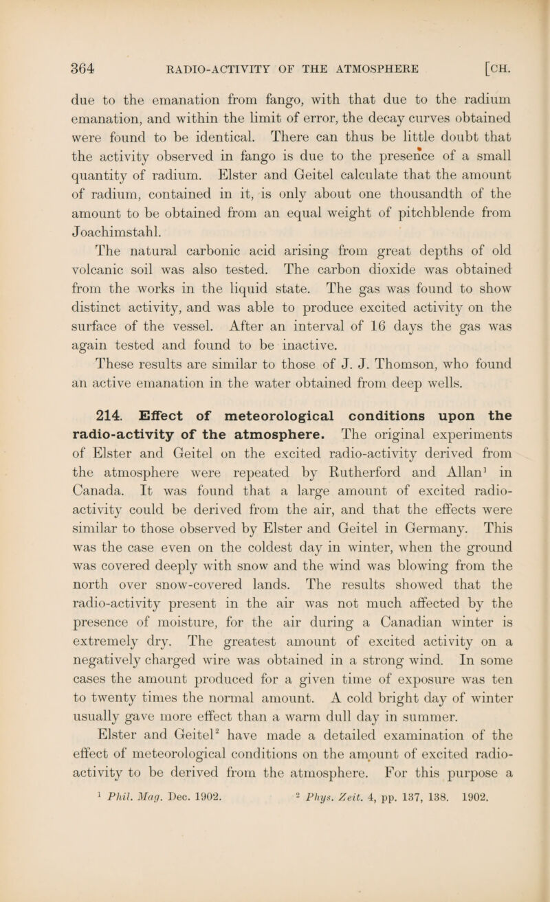 due to the emanation from fango, with that due to the radium emanation, and within the limit of error, the decay curves obtained were found to be identical. There can thus be little doubt that the activity observed in fango is due to the presence of a small quantity of radium. Elster and Geitel calculate that the amount of radium, contained in it, is only about one thousandth of the amount to be obtained from an equal weight of pitchblende from Joachimstahl. The natural carbonic acid arising from great depths of old volcanic soil was also tested. The carbon dioxide was obtained from the works in the liquid state. The gas was found to show distinct activity, and was able to produce excited activity on the surface of the vessel. After an interval of 16 days the gas was again tested and found to be inactive. These results are similar to those of J. J. Thomson, who found an active emanation in the water obtained from deep wells. 214. Effect of meteorological conditions upon the radio-activity of the atmosphere. The original experiments of Elster and Geitel on the excited radio-activity derived from the atmosphere were repeated by Rutherford and Allan] in Canada. It was found that a large amount of excited radio¬ activity could be derived from the air, and that the effects were similar to those observed by Elster and Geitel in Germany. This was the case even on the coldest day in winter, when the ground was covered deeply with snow and the wind was blowing from the north over snow-covered lands. The results showed that the radio-activity present in the air was not much affected by the presence of moisture, for the air during a Canadian winter is extremely dry. The greatest amount of excited activity on a negatively charged wire was obtained in a strong wind. In some cases the amount produced for a given time of exposure was ten to twenty times the normal amount. A cold bright day of winter usually gave more effect than a warm dull day in summer. Elster and Geitel2 have made a detailed examination of the effect of meteorological conditions on the amount of excited radio¬ activity to be derived from the atmosphere. For this purpose a 1 Phil. Mag. Dec. 1902. 2 Phys. Zeit. 4, pp. 137, 138. 1902.