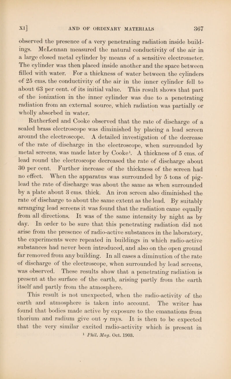 observed the presence of a very penetrating radiation inside build¬ ings. McLennan measured the natural conductivity of the air in a large closed metal cylinder by means of a sensitive electrometer. The cylinder was then placed inside another and the space between filled with water. For a thickness of water between the cylinders of 25 cms. the conductivity of the air in the inner cylinder fell to about 63 per cent, of its initial value. This result shows that part of the ionization in the inner cylinder was due to a penetrating radiation from an external source, which radiation was partially or wholly absorbed in water. Rutherford and Cooke observed that the rate of discharge of a sealed brass electroscope was diminished by placing a lead screen around the electroscope. A detailed investigation of the decrease of the rate of discharge in the electroscope, when surrounded by metal screens, was made later by Cooke1. A thickness of 5 cms. of lead round the electroscope decreased the rate of discharge about 30 per cent. Further increase of the thickness of the screen had no effect. When the apparatus was surrounded by 5 tons of pig- lead the rate of discharge was about the same as when surrounded by a plate about 3 cms. thick. An iron screen also diminished the rate of discharge to about the same extent as the lead. By suitably arranging lead screens it was found that the radiation came equally from all directions. It was of the same intensity by night as by day. In order to be sure that this penetrating radiation did not arise from the presence of radio-active substances in the laboratory, the experiments were repeated in buildings in which radio-active substances had never been introduced, and also on the open ground far removed from any building. In all cases a diminution of the rate of discharge of the electroscope, when surrounded by lead screens, was observed. These results show that a penetrating radiation is present at the surface of the earth, arising partly from the earth itself and partly from the atmosphere. This result is not unexpected, when the radio-activity of the earth and atmosphere is taken into account. The writer has found that bodies made active by exposure to the emanations from thorium and radium give out 7 rays. It is then to be expected that the very similar excited radio-activity which is present in 1 Phil. Mag. Oct. 1903.