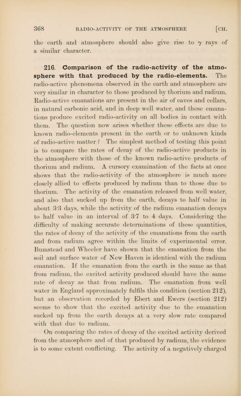 the earth and atmosphere should also give rise to 7 rays of a similar character. 216. Comparison of the radio-activity of the atmo¬ sphere with that produced by the radio-elements. The radio-active phenomena observed in the earth and atmosphere are very similar in character to those produced by thorium and radium. Radio-active emanations are present in the air of caves and cellars, in natural carbonic acid, and in deep well water, and these emana¬ tions produce excited radio-activity on all bodies in contact with them. The question now arises whether these effects are due to known radio-elements present in the earth or to unknown kinds of radio-active matter ? The simplest method of testing this point is to compare the rates of decay of the radio-active products in the atmosphere with those of the known radio-active products of thorium and radium. A cursory examination of the facts at once shows that the radio-activity of the atmosphere is much more closely allied to effects produced by radium than to those due to thorium. The activity of the emanation released from well water, and also that sucked up from the earth, decays to half value in about 3'3 days, while the activity of the radium emanation decays to half value in an interval of 3'7 to 4 days. Considering the difficulty of making accurate determinations of these quantities, the rates of decay of the activity of the emanations from the earth and from radium agree within the limits of experimental error. Bumstead and Wheeler have shown that the emanation from the soil and surface water of New Haven is identical with the radium emanation. If the emanation from the earth is the same as that from radium, the excited activity produced should have the same rate of decay as that from radium. The emanation from well water in England approximately fulfils this condition (section 212), but an observation recorded by Ebert and Ewers (section 212) seems to show that the excited activity due to the emanation sucked up from the earth decays at a very slow rate compared with that due to radium. On comparing the rates of decay of the excited activity derived from the atmosphere and of that produced by radium, the evidence is to some extent conflicting. The activity of a negatively charged