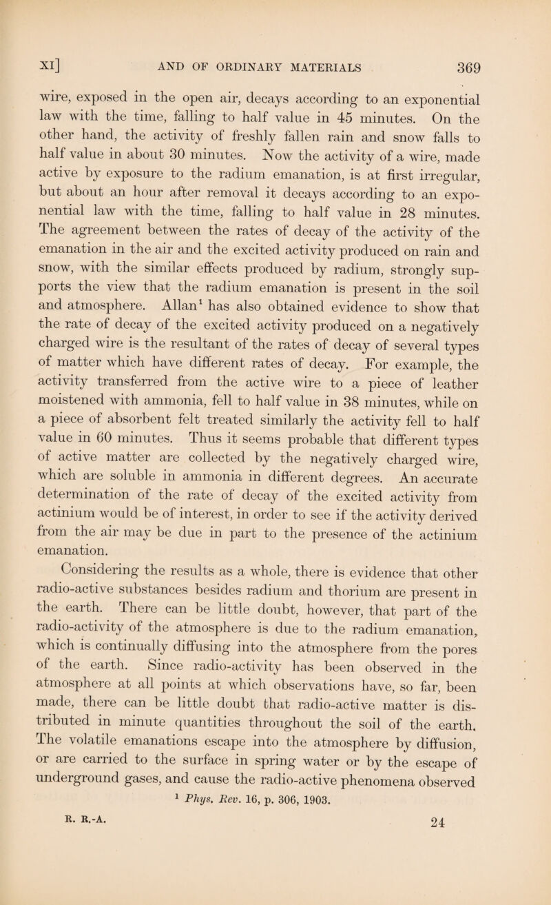 wire, exposed in the open air, decays according to an exponential law with the time, falling to half value in 45 minutes. On the other hand, the activity of freshly fallen rain and snow falls to half value in about 30 minutes. Now the activity of a wire, made active by exposure to the radium emanation, is at first irregular, but about an hour after removal it decays according to an expo¬ nential law with the time, falling to half value in 28 minutes. The agreement between the rates of decay of the activity of the emanation in the air and the excited activity produced on rain and snow, with the similar effects produced by radium, strongly sup¬ ports the view that the radium emanation is present in the soil and atmosphere. Allan1 has also obtained evidence to show that the rate of decay of the excited activity produced on a negatively charged wire is the resultant of the rates of decay of several types of matter which have different rates of decay. For example, the activity transferred from the active wire to a piece of leather moistened with ammonia, fell to half value in 38 minutes, while on a piece of absorbent felt treated similarly the activity fell to half value in 60 minutes. Thus it seems probable that different types of active matter are collected by the negatively charged wire, which are soluble in ammonia in different degrees. An accurate determination of the rate of decay of the excited activity from actinium would be of interest, in order to see if the activity derived from the air may be due in part to the presence of the actinium emanation. Considering the results as a whole, there is evidence that other radio-active substances besides radium and thorium are present in the earth. There can be little doubt, however, that part of the radio-activity of the atmosphere is due to the radium emanation, which is continually diffusing into the atmosphere from the pores of the earth. Since radio-activity has been observed in the atmosphere at all points at which observations have, so far, been made, there can be little doubt that radio-active matter is dis¬ tributed in minute quantities throughout the soil of the earth. The volatile emanations escape into the atmosphere by diffusion, or are carried to the surface in spring water or by the escape of underground gases, and cause the radio-active phenomena observed 1 Phys. Rev. 16, p. 306, 1903. R. R.-A. 24