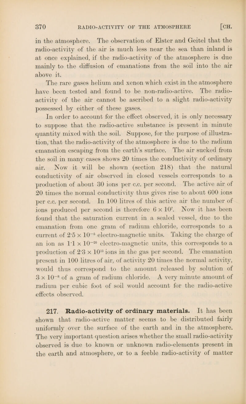 in the atmosphere. The observation of Elster and Geitel that the radio-activity of the air is much less near the sea than inland is at once explained, if the radio-activity of the atmosphere is due mainly to the diffusion of emanations from the soil into the air above it. The rare gases helium and xenon which exist in the atmosphere have been tested and found to be non-radio-active. The radio¬ activity of the air cannot be ascribed to a slight radio-activity possessed by either of these gases. In order to account for the effect observed, it is only necessary to suppose that the radio-active substance is present in minute quantity mixed with the soil. Suppose, for the purpose of illustra¬ tion, that the radio-activity of the atmosphere is due to the radium emanation escaping from the earth’s surface. The air sucked from the soil in many cases shows 20 times the conductivity of ordinary air. Now it will be shown (section 218) that the natural conductivity of air observed in closed vessels corresponds to a production of about 30 ions per c.c. per second. The active air of 20 times the normal conductivity thus gives rise to about 600 ions per c.c. per second. In 100 litres of this active air the number of ions produced per second is therefore 6 x 107. Now it has been found that the saturation current in a sealed vessel, due to the emanation from one gram of radium chloride, corresponds to a current of 25 x 10~5 electro-magnetic units. Taking the charge of an ion as IT x 10-20 electro-magnetic units, this corresponds to a production of 23 x 1015 ions in the gas per second. The emanation present in 100 litres of air, of activity 20 times the normal activity, would thus correspond to the amount released by solution of 3 x 10-8 of a gram of radium chloride. A very minute amount of radium per cubic foot of soil would account for the radio-active effects observed. 217. Radio-activity of ordinary materials. It has been shown that radio-active matter seems to be distributed fairly uniformly over the surface of the earth and in the atmosphere. The very important question arises whether the small radio-activity observed is due to known or unknown radio-elements present in the earth and atmosphere, or to a feeble radio-activity of matter