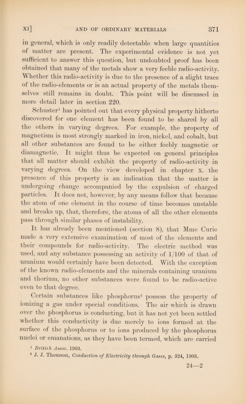 in general, which is only readily detectable when large quantities of matter are present. The experimental evidence is not yet sufficient to answer this question, but undoubted proof has been obtained that many of the metals show a very feeble radio-activity. W hether this radio-activity is due to the presence of a slight trace of the radio-elements or is an actual property of the metals them¬ selves still remains in doubt. This point will be discussed in more detail later in section 220. Schuster1 has pointed out that every physical property hitherto discovered for one element has been found to be shared by all the others in varying degrees. For example, the property of magnetism is most strongly marked in iron, nickel, and cobalt, but all other substances are found to be either feebly magnetic or diamagnetic. It might thus be expected on general principles that all matter should exhibit the property of radio-activity in varying degrees. On the view developed in chapter x. the presence of this property is an indication that the matter is undergoing change accompanied by the expulsion of charged particles. It does not, however, by any means follow that because the atom of one element in the course of time becomes unstable and breaks up, that, therefore, the atoms of all the other elements pass through similar phases of instability. It has already been mentioned (section 8), that Mme Curie made a very extensive examination of most of the elements and their compounds for radio-activity. The electric method was used, and any substance possessing an activity of 1/100 of that of uranium would certainly have been detected. With the exception of the known radio-elements and the minerals containing uranium and thorium, no other substances were found to be radio-active even to that degree. Certain substances like phosphorus2 possess the property of ionizing a gas under special conditions. The air which is drawn over the phosphorus is conducting, but it has not yet been settled whether this conductivity is due merely to ions formed at the surface of the phosphorus or to ions produced by the phosphorus nuclei or emanations, as they have been termed, which are carried 1 British Assoc. 1903. 2 J. J. Thomson, Conduction of Electricity through Gases, p. 324, 1903. 24—2