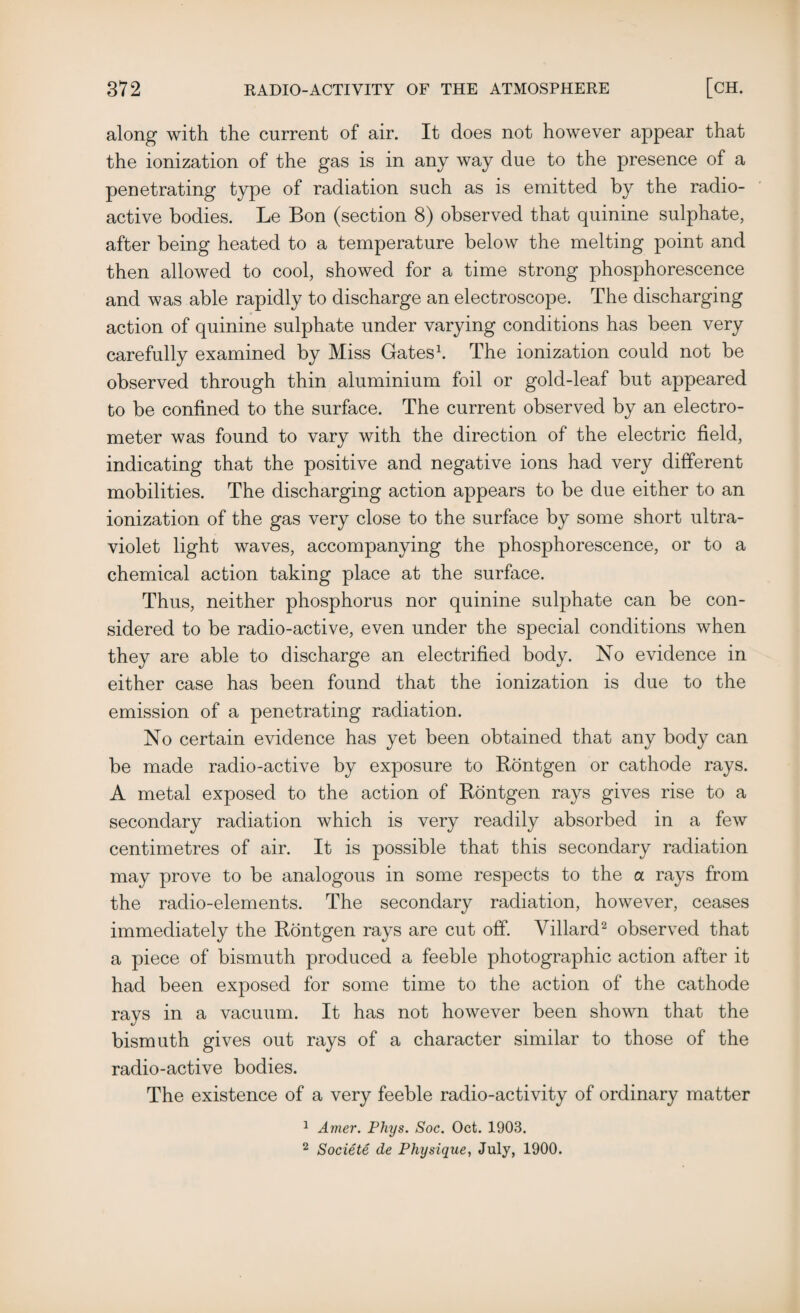 along with the current of air. It does not however appear that the ionization of the gas is in any way due to the presence of a penetrating type of radiation such as is emitted by the radio¬ active bodies. Le Bon (section 8) observed that quinine sulphate, after being heated to a temperature below the melting point and then allowed to cool, showed for a time strong phosphorescence and was able rapidly to discharge an electroscope. The discharging action of quinine sulphate under varying conditions has been very carefully examined by Miss Gates1. The ionization could not be observed through thin aluminium foil or gold-leaf but appeared to be confined to the surface. The current observed by an electro¬ meter was found to vary with the direction of the electric field, indicating that the positive and negative ions had very different mobilities. The discharging action appears to be due either to an ionization of the gas very close to the surface by some short ultra¬ violet light waves, accompanying the phosphorescence, or to a chemical action taking place at the surface. Thus, neither phosphorus nor quinine sulphate can be con¬ sidered to be radio-active, even under the special conditions when they are able to discharge an electrified body. No evidence in either case has been found that the ionization is due to the emission of a penetrating radiation. No certain evidence has yet been obtained that any body can be made radio-active by exposure to Rontgen or cathode rays. A metal exposed to the action of Rontgen rays gives rise to a secondary radiation which is very readily absorbed in a few centimetres of air. It is possible that this secondary radiation may prove to be analogous in some respects to the a rays from the radio-elements. The secondary radiation, however, ceases immediately the Rontgen rays are cut off. Yillard2 observed that a piece of bismuth produced a feeble photographic action after it had been exposed for some time to the action of the cathode rays in a vacuum. It has not however been shown that the bismuth gives out rays of a character similar to those of the radio-active bodies. The existence of a very feeble radio-activity of ordinary matter 1 Amer. Phys. Soc. Oct. 1903. 2 Societe de Physique, July, 1900.