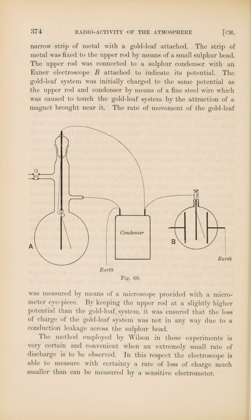 narrow strip of metal with a gold-leaf attached. The strip of metal was fixed to the upper rod by means of a small sulphur bead. The upper rod was connected to a sulphur condenser with an Exner electroscope B attached to indicate its potential. The gold-leaf system was initially charged to the same potential as the upper rod and condenser by means of a fine steel wire which was caused to touch the gold-leaf system by the attraction of a magnet brought near it. The rate of movement of the gold-leaf Fig. 60. was measured by means of a microscope provided with a micro¬ meter eye-piece. By keeping the upper rod at a slightly higher potential than the gold-leaf system, it was ensured that the loss of charge of the gold-leaf system was not in any way due to a conduction leakage across the sulphur bead. The method employed by Wilson in these experiments is very certain and convenient when an extremely small rate of discharge is to be observed. In this respect the electroscope is able to measure with certainty a rate of loss of charge much smaller than can be measured by a sensitive electrometer.