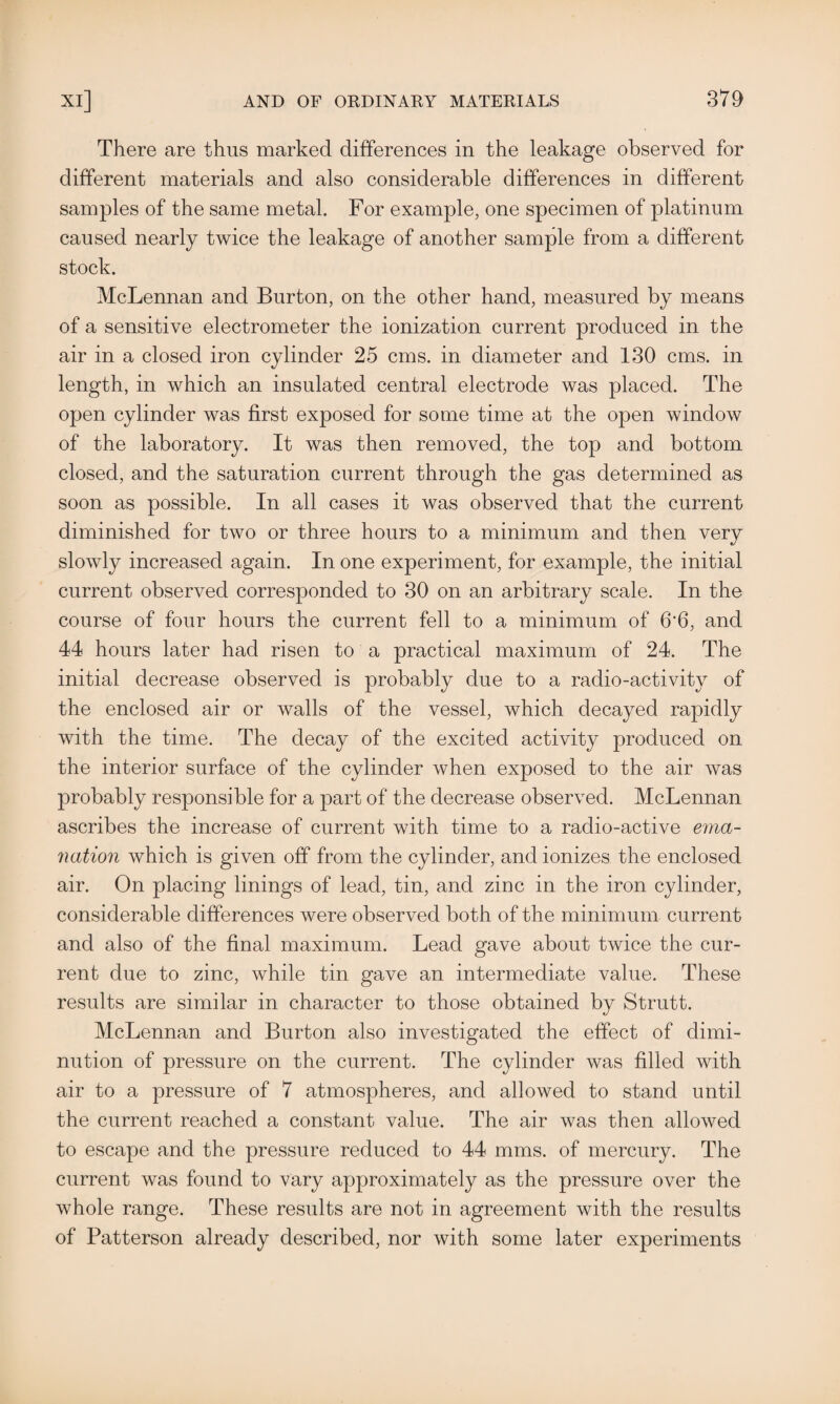 There are thus marked differences in the leakage observed for different materials and also considerable differences in different samples of the same metal. For example, one specimen of platinum caused nearly twice the leakage of another sample from a different stock. McLennan and Burton, on the other hand, measured by means of a sensitive electrometer the ionization current produced in the air in a closed iron cylinder 25 cms. in diameter and 130 cms. in length, in which an insulated central electrode was placed. The open cylinder was first exposed for some time at the open window of the laboratory. It was then removed, the top and bottom closed, and the saturation current through the gas determined as soon as possible. In all cases it was observed that the current diminished for two or three hours to a minimum and then very slowly increased again. In one experiment, for example, the initial current observed corresponded to 30 on an arbitrary scale. In the course of four hours the current fell to a minimum of 6'6, and 44 hours later had risen to a practical maximum of 24. The initial decrease observed is probably due to a radio-activity of the enclosed air or walls of the vessel, which decayed rapidly with the time. The decay of the excited activity produced on the interior surface of the cylinder when exposed to the air was probably responsible for a part of the decrease observed. McLennan ascribes the increase of current with time to a radio-active ema¬ nation which is given off from the cylinder, and ionizes the enclosed air. On placing linings of lead, tin, and zinc in the iron cylinder, considerable differences were observed both of the minimum current and also of the final maximum. Lead gave about twice the cur¬ rent due to zinc, while tin gave an intermediate value. These results are similar in character to those obtained by Strutt. McLennan and Burton also investigated the effect of dimi¬ nution of pressure on the current. The cylinder was filled with air to a pressure of 7 atmospheres, and allowed to stand until the current reached a constant value. The air was then allowed to escape and the pressure reduced to 44 mms. of mercury. The current was found to vary approximately as the pressure over the whole range. These results are not in agreement with the results of Patterson already described, nor with some later experiments