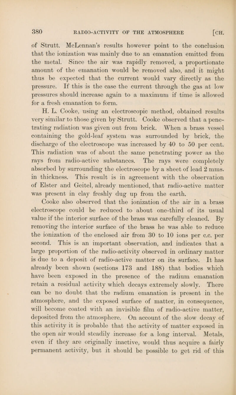 of Strutt. McLennan’s results however point to the conclusion that the ionization was mainly due to an emanation emitted from the metal. Since the air was rapidly removed, a proportionate amount of the emanation would be removed also, and it might thus be expected that the current would vary directly as the pressure. If this is the case the current through the gas at low pressures should increase again to a maximum if time is allowed for a fresh emanation to form. H. L. Cooke, using an electroscopic method, obtained results very similar to those given by Strutt. Cooke observed that a pene¬ trating radiation was given out from brick. When a brass vessel containing the gold-leaf system was surrounded by brick, the discharge of the electroscope was increased by 40 to 50 per cent. This radiation was of about the same penetrating power as the rays from radio-active substances. The rays were completely absorbed by surrounding the electroscope by a sheet of lead 2 nuns, in thickness. This result is in agreement with the observation of Elster and Geitel, already mentioned, that radio-active matter was present in clay freshly dug up from the earth. Cooke also observed that the ionization of the air in a brass electroscope could be reduced to about one-third of its usual value if the interior surface of the brass was carefully cleaned. By removing the interior surface of the brass he was able to reduce the ionization of the enclosed air from 30 to 10 ions per c.c. per second. This is an important observation, and indicates that a large proportion of the radio-activity observed in ordinary matter is due to a deposit of radio-active matter on its surface. It has already been shown (sections 173 and 188) that bodies which have been exposed in the presence of the radium emanation retain a residual activity which decays extremely slowly. There can be no doubt that the radium emanation is present in the atmosphere, and the exposed surface of matter, in consequence, will become coated with an invisible film of radio-active matter, deposited from the atmosphere. On account of the slow decay of this activity it is probable that the activity of matter exposed in the open air would steadily increase for a long interval. Metals, even if they are originally inactive, would thus acquire a fairly permanent activity, but it should be possible to get rid of this