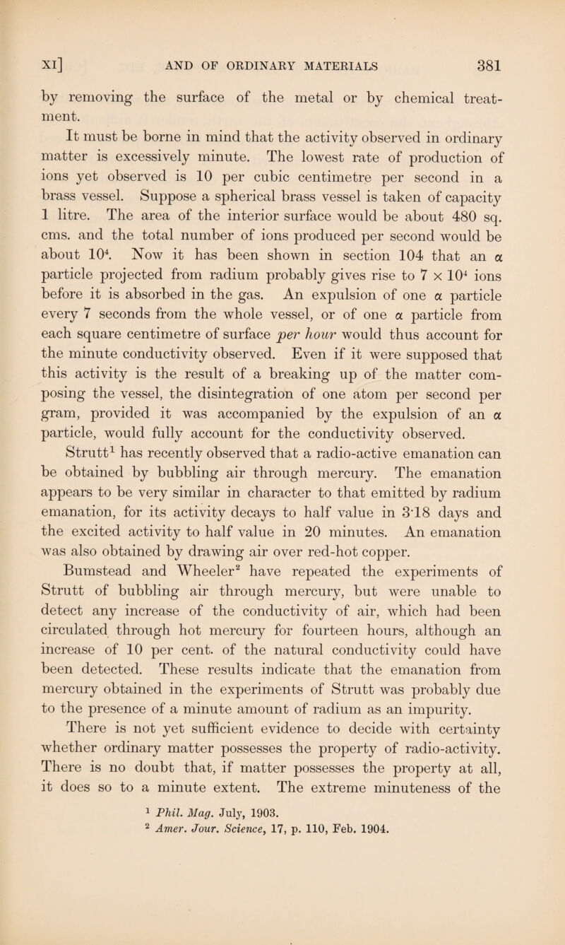 by removing the surface of the metal or by chemical treat¬ ment. It must be borne in mind that the activity observed in ordinary matter is excessively minute. The lowest rate of production of ions yet observed is 10 per cubic centimetre per second in a brass vessel. Suppose a spherical brass vessel is taken of capacity 1 litre. The area of the interior surface would be about 480 sq. cms. and the total number of ions produced per second would be about 104. Now it has been shown in section 104 that an a particle projected from radium probably gives rise to 7 x 104 ions before it is absorbed in the gas. An expulsion of one a particle every 7 seconds from the whole vessel, or of one a particle from each square centimetre of surface per hour would thus account for the minute conductivity observed. Even if it were supposed that this activity is the result of a breaking up of the matter com¬ posing the vessel, the disintegration of one atom per second per gram, provided it was accompanied by the expulsion of an a particle, would fully account for the conductivity observed. Strutt1 has recently observed that a radio-active emanation can be obtained by bubbling air through mercury. The emanation appears to be very similar in character to that emitted by radium emanation, for its activity decays to half value in 3T8 days and the excited activity to half value in 20 minutes. An emanation was also obtained by drawing air over red-hot copper. Bumstead and Wheeler2 have repeated the experiments of Strutt of bubbling air through mercury, but were unable to detect any increase of the conductivity of air, which had been circulated through hot mercury for fourteen hours, although an increase of 10 per cent, of the natural conductivity could have been detected. These results indicate that the emanation from mercury obtained in the experiments of Strutt was probably due to the presence of a minute amount of radium as an impurity. There is not yet sufficient evidence to decide with certainty whether ordinary matter possesses the property of radio-activity. There is no doubt that, if matter possesses the property at all, it does so to a minute extent. The extreme minuteness of the 1 Phil. Mag. July, 1903. 2 Amer. Jour. Science, 17, p. 110, Feb. 1904.