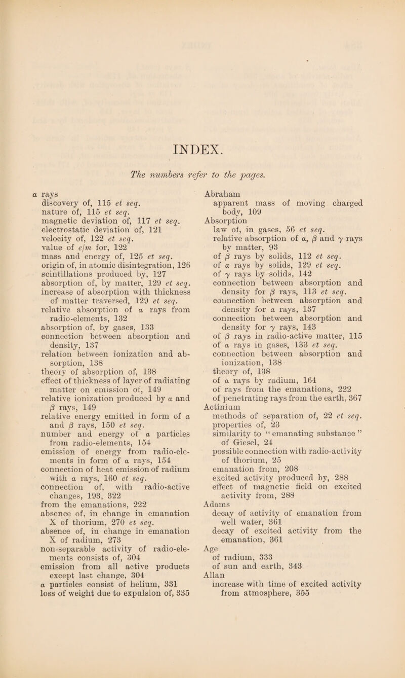 INDEX. The numbers refer to the pages. a ravs discovery of, 115 et seq. nature of, 115 et seq. magnetic deviation of, 117 et seq. electrostatic deviation of, 121 velocity of, 122 et seq. value of ejm for, 122 mass and energy of, 125 et seq. origin of, in atomic disintegration, 126 scintillations produced by, 127 absorption of, by matter, 129 et seq. increase of absorption with thickness of matter traversed, 129 et seq. relative absorption of a rays from radio-elements, 132 absorption of, by gases, 133 connection between absorption and density, 137 relation between ionization and ab¬ sorption, 138 theory of absorption of, 138 effect of thickness of layer of radiating matter on emission of, 149 relative ionization produced by a and /3 rays, 149 relative energy emitted in form of a and /3 rays, 150 et seq. number and energy of a particles from radio-elements, 154 emission of energy from radio-ele¬ ments in form of a rays, 154 connection of heat emission of radium with a rays, 160 et seq. connection of, with radio-active changes, 193, 322 from the emanations, 222 absence of, in change in emanation X of thorium, 270 et seq. absence of, in change in emanation X of radium, 273 non-separable activity of radio-ele¬ ments consists of, 304 emission from all active products except last change, 304 a particles consist of helium, 331 loss of weight due to expulsion of, 335 Abraham apparent mass of moving charged body, 109 Absorption law of, in gases, 56 et seq. relative absorption of a, (3 and y rays by matter, 93 of jii rays by solids, 112 et seq. of a rays by solids, 129 et seq. of 7 rays by solids, 142 connection between absorption and density for (3 rays, 113 et seq. connection between absorption and density for a rays, 137 connection between absorption and density for y rays, 143 of (3 rays in radio-active matter, 115 of a rays in gases, 133 et seq. connection between absorption and ionization, 138 theory of, 138 of a rays by radium, 164 of rays from the emanations, 222 of penetrating rays from the earth, 367 Actinium methods of separation of, 22 et seq. properties of, 23 similarity to “ emanating substance ” of Giesel, 24 possible connection with radio-activity of thorium, 25 emanation from, 208 excited activity produced by, 288 effect of magnetic field on excited activity from, 288 Adams decay of activity of emanation from well water, 361 decay of excited activity from the emanation, 361 Age of radium, 333 of sun and earth, 343 Allan increase with time of excited activity from atmosphere, 355