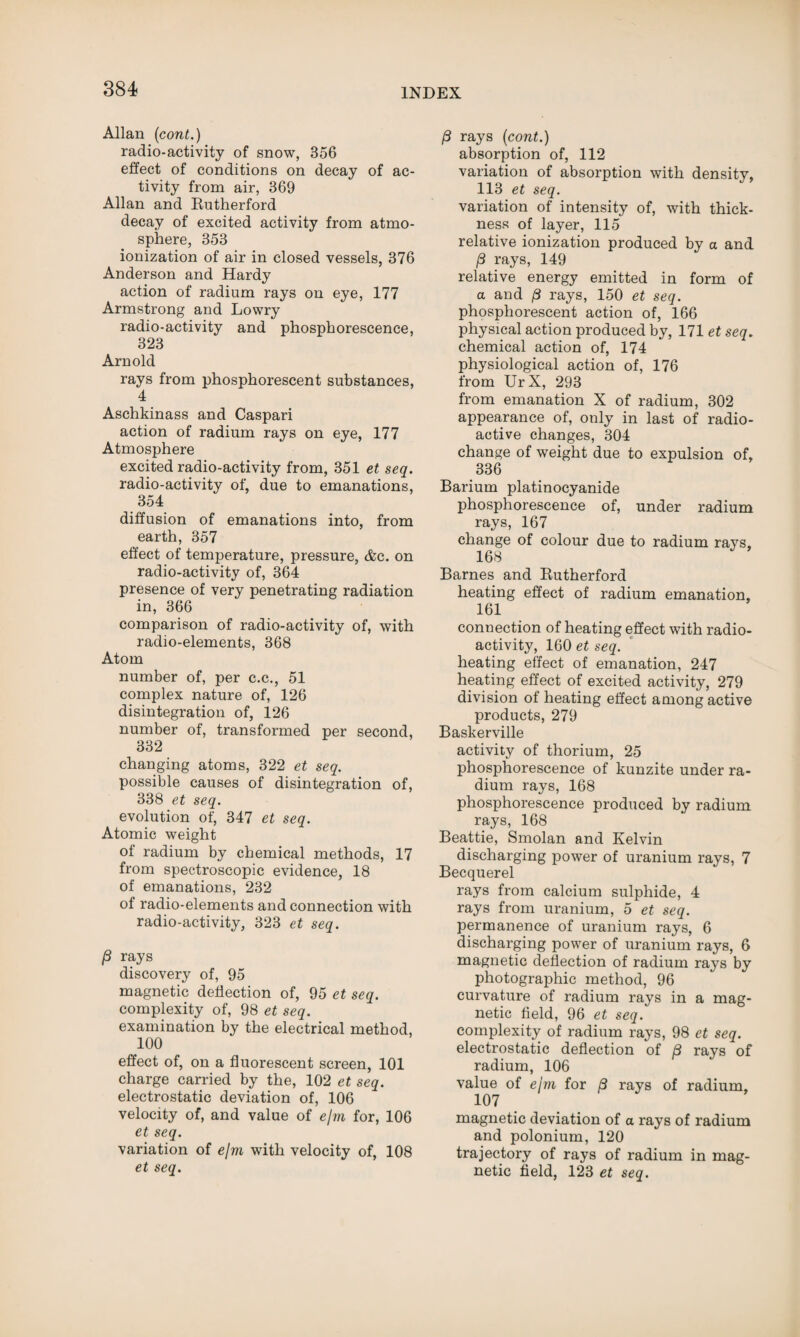 Allan (cont.) radio-activity of snow, 356 effect of conditions on decay of ac¬ tivity from air, 369 Allan and Rutherford decay of excited activity from atmo¬ sphere, 353 ionization of air in closed vessels, 376 Anderson and Hardy action of radium rays on eye, 177 Armstrong and Lowry radio-activity and phosphorescence, 323 Arnold rays from phosphorescent substances, 4 Aschkinass and Caspari action of radium rays on eye, 177 Atmosphere excited radio-activity from, 351 et seq. radio-activity of, due to emanations, 354 diffusion of emanations into, from earth, 357 effect of temperature, pressure, &c. on radio-activity of, 364 presence of very penetrating radiation in, 366 comparison of radio-activity of, with radio-elements, 368 Atom number of, per c.c., 51 complex nature of, 126 disintegration of, 126 number of, transformed per second, 332 changing atoms, 322 et seq. possible causes of disintegration of, 338 et seq. evolution of, 347 et seq. Atomic weight of radium by chemical methods, 17 from spectroscopic evidence, 18 of emanations, 232 of radio-elements and connection with radio-activity, 323 et seq. (3 rays discovery of, 95 magnetic deflection of, 95 et seq. complexity of, 98 et seq. examination by the electrical method, 100 effect of, on a fluorescent screen, 101 charge carried by the, 102 et seq. electrostatic deviation of, 106 velocity of, and value of e/m for, 106 et seq. variation of ejm with velocity of, 108 et seq. 13 rays (cont.) absorption of, 112 variation of absorption with density, 113 et seq. variation of intensity of, with thick¬ ness of layer, 115 relative ionization produced by a and (3 rays, 149 relative energy emitted in form of a and /3 rays, 150 et seq. phosphorescent action of, 166 physical action produced by, 171 et seq. chemical action of, 174 physiological action of, 176 from UrX, 293 from emanation X of radium, 302 appearance of, only in last of radio¬ active changes, 304 change of weight due to expulsion of, 336 Barium platinocyanide phosphorescence of, under radium rays, 167 change of colour due to radium rays, 168 Barnes and Rutherford heating effect of radium emanation, 161 connection of heating effect with radio¬ activity, 160 et seq. heating effect of emanation, 247 heating effect of excited activity, 279 division of heating effect among active products, 279 Baskerville activity of thorium, 25 phosphorescence of kunzite under ra¬ dium rays, 168 phosphorescence produced by radium rays, 168 Beattie, Smolan and Kelvin discharging power of uranium rays, 7 Becquerel rays from calcium sulphide, 4 rays from uranium, 5 et seq. permanence of uranium rays, 6 discharging power of uranium rays, 6 magnetic deflection of radium rays by photographic method, 96 curvature of radium rays in a mag¬ netic field, 96 et seq. complexity of radium rays, 98 et seq. electrostatic deflection of f3 rays of radium, 106 value of ejm for /3 rays of radium, 107 magnetic deviation of a rays of radium and polonium, 120 trajectory of rays of radium in mag¬ netic field, 123 et seq.