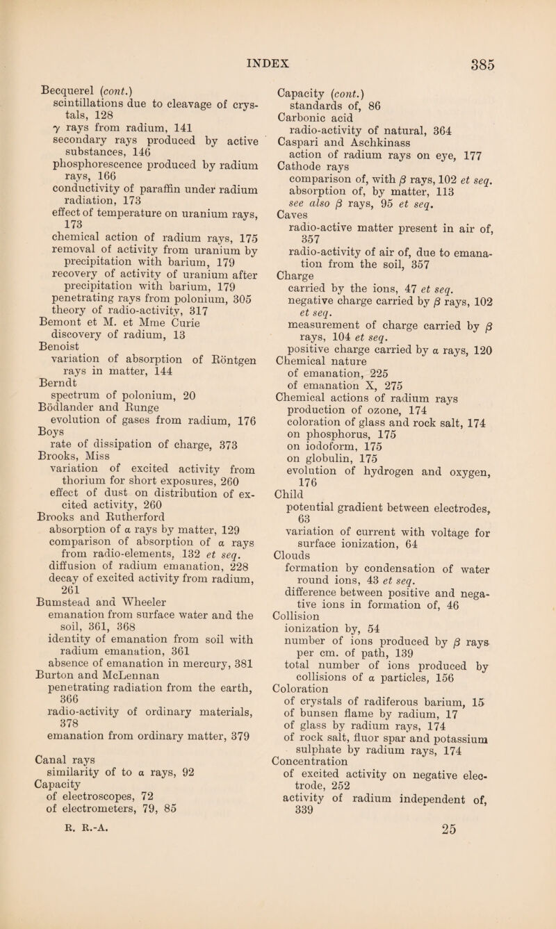 Becquerel (cont.) scintillations due to cleavage of crys¬ tals, 128 7 rays from radium, 141 secondary rays produced by active substances, 146 phosphorescence produced by radium rays, 166 conductivity of paraffin under radium radiation, 173 effect of temperature on uranium ravs, 173 chemical action of radium rays, 175 removal of activity from uranium by precipitation with barium, 179 recovery of activity of uranium after precipitation with barium, 179 penetrating rays from polonium, 305 theory of radio-activity, 317 Bemont et M. et Mme Curie discovery of radium, 13 Benoist variation of absorption of Rontgen rays in matter, 144 Berndt spectrum of polonium, 20 Bodlander and Runge evolution of gases from radium, 176 Boys rate of dissipation of charge, 373 Brooks, Miss variation of excited activity from thorium for short exposures, 260 effect of dust on distribution of ex¬ cited activity, 260 Brooks and Rutherford absorption of a rays by matter, 129 comparison of absorption of a rays from radio-elements, 132 et seq. diffusion of radium emanation, 228 decay of excited activity from radium, 261 Bumstead and Wheeler emanation from surface water and the soil, 361, 368 identity of emanation from soil with radium emanation, 361 absence of emanation in mercury, 381 Burton and McLennan penetrating radiation from the earth, 366 radio-activity of ordinary materials, 378 emanation from ordinary matter, 379 Canal rays similarity of to a rays, 92 Capacity of electroscopes, 72 of electrometers, 79, 85 Capacity (cont.) standards of, 86 Carbonic acid radio-activity of natural, 364 Caspari and Aschkinass action of radium rays on eye, 177 Cathode rays comparison of, with p rays, 102 et seq. absorption of, by matter, 113 see also p rays, 95 et seq. Caves radio-active matter present in air of, 357 radio-activity of air of, due to emana¬ tion from the soil, 357 Charge carried by the ions, 47 et seq. negative charge carried by p rays, 102 et seq. measurement of charge carried by p rays, 104 et seq. positive charge carried by a rays, 120 Chemical nature of emanation, 225 of emanation X, 275 Chemical actions of radium rays production of ozone, 174 coloration of glass and rock salt, 174 on phosphorus, 175 on iodoform, 175 on globulin, 175 evolution of hydrogen and oxygen, 176 Child potential gradient between electrodes, 63 variation of current with voltage for surface ionization, 64 Clouds formation by condensation of water round ions, 43 et seq. difference between positive and nega¬ tive ions in formation of, 46 Collision ionization by, 54 number of ions produced by p rays per cm. of path, 139 total number of ions produced by collisions of a particles, 156 Coloration of crystals of radiferous barium, 15 of bunsen flame by radium, 17 of glass by radium rays, 174 of rock salt, fluor spar and potassium sulphate by radium rays, 174 Concentration of excited activity on negative elec¬ trode, 252 activity of radium independent of, 339 R. R.-A. 25