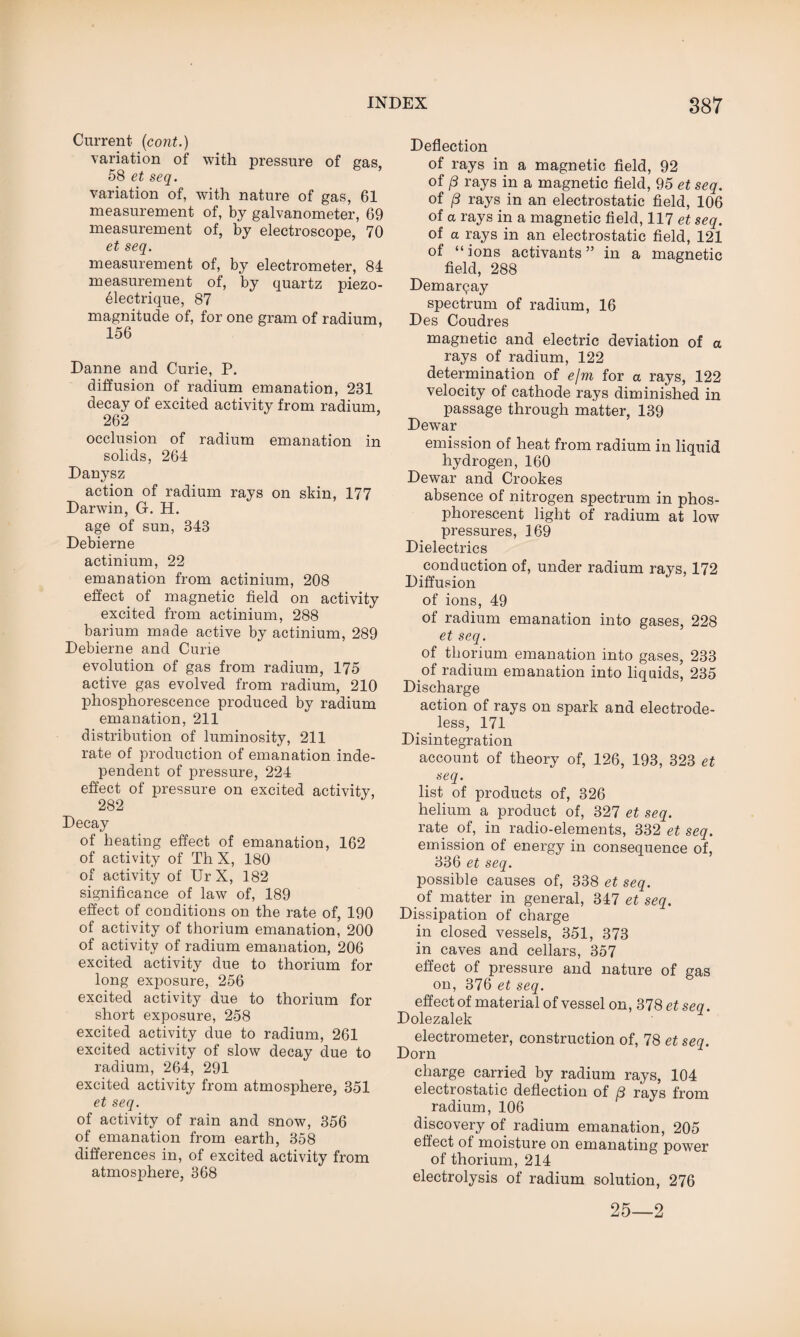 Current (cont.) variation of with pressure of gas, 58 et seq. variation of, with nature of gas, 61 measurement of, by galvanometer, 69 measurement of, by electroscope, 70 et seq. measurement of, by electrometer, 84 measurement of, by quartz piezo- 61ectrique, 87 magnitude of, for one gram of radium, 156 Danne and Curie, P. diffusion of radium emanation, 231 decay of excited activity from radium, 262 occlusion of radium emanation in solids, 264 Danysz action of radium rays on skin, 177 Darwin, G. H. age of sun, 343 Debierne actinium, 22 emanation from actinium, 208 effect of magnetic field on activity excited from actinium, 288 barium made active by actinium, 289 Debierne and Curie evolution of gas from radium, 175 active gas evolved from radium, 210 phosphorescence produced by radium emanation, 211 distribution of luminosity, 211 rate of production of emanation inde¬ pendent of pressure, 224 effect of pressure on excited activity, 282 Decay of heating effect of emanation, 162 of activity of Th X, 180 of activity of Ur X, 182 significance of law of, 189 effect of conditions on the rate of, 190 of activity of thorium emanation, 200 of activity of radium emanation, 206 excited activity due to thorium for long exposure, 256 excited activity due to thorium for short exposure, 258 excited activity due to radium, 261 excited activity of slow decay due to radium, 264, 291 excited activity from atmosphere, 351 et seq. of activity of rain and snow, 356 of emanation from earth, 358 differences in, of excited activity from atmosphere, 368 Deflection of rays in a magnetic field, 92 of (3 rays in a magnetic field, 95 et seq. of (3 rays in an electrostatic field, 106 of a rays in a magnetic field, 117 et seq. of a rays in an electrostatic field, 121 of “ions activants” in a magnetic field, 288 Demarqay spectrum of radium, 16 Des Coudres magnetic and electric deviation of a rays of radium, 122 determination of e/m for a rays, 122 velocity of cathode rays diminished in passage through matter, 139 Dewar emission of heat from radium in liquid hydrogen, 160 Dewar and Crookes absence of nitrogen spectrum in phos¬ phorescent light of radium at low pressures, 169 Dielectrics conduction of, under radium rays, 172 Diffusion of ions, 49 of radium emanation into gases, 228 et seq. of thorium emanation into gases, 233 of radium emanation into liquids, 235 Discharge action of rays on spark and electrode¬ less, 171 Disintegration account of theory of, 126, 193, 323 et seq. list of products of, 326 helium a product of, 327 et seq. rate of, in radio-elements, 332 et seq. emission of energy in consequence of, 336 et seq. possible causes of, 338 et seq. of matter in general, 347 et seq. Dissipation of charge in closed vessels, 351, 373 in caves and cellars, 357 effect of pressure and nature of gas on, 376 et seq. effect of material of vessel on, 378 et seq. Dolezalek electrometer, construction of, 78 et seq. Dorn charge carried by radium rays, 104 electrostatic deflection of [3 rays from radium, 106 discovery of radium emanation, 205 effect of moisture on emanating power of thorium, 214 electrolysis of radium solution, 276 25—2