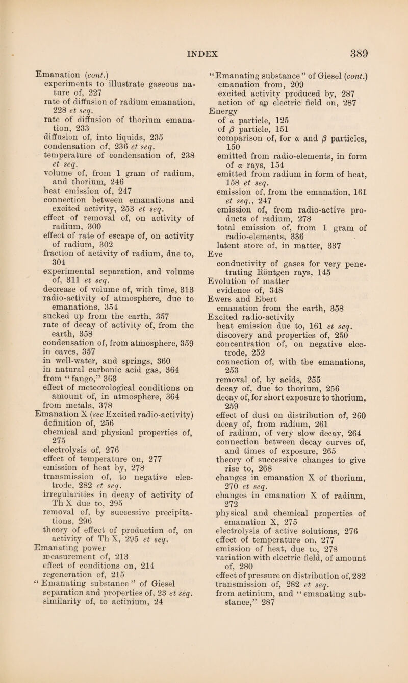 Emanation (cont.) experiments to illustrate gaseous na¬ ture of, 227 rate of diffusion of radium emanation, 228 et seq. rate of diffusion of thorium emana¬ tion, 233 diffusion of, into liquids, 235 condensation of, 236 et seq. temperature of condensation of, 238 et seq. volume of, from 1 gram of radium, and thorium, 246 heat emission of, 247 connection between emanations and excited activity, 253 et seq. effect of removal of, on activity of radium, 300 effect of rate of escape of, on activity of radium, 302 fraction of activity of radium, due to, 304 experimental separation, and volume of, 311 et seq. decrease of volume of, with time, 313 radio-activity of atmosphere, due to emanations, 354 sucked up from the earth, 357 rate of decay of activity of, from the earth, 358 condensation of, from atmosphere, 359 in caves, 357 in well-water, and springs, 360 in natural carbonic acid gas, 364 from “ fango,” 363 effect of meteorological conditions on amount of, in atmosphere, 364 from metals, 378 Emanation X (see Excited radio-activity) definition of, 256 chemical and physical properties of, 275 electrolysis of, 276 effect of temperature on, 277 emission of heat by, 278 transmission of, to negative elec¬ trode, 282 et seq. irregularities in decay of activity of Th X due to, 295 removal of, by successive precipita¬ tions, 296 theory of effect of production of, on activity of Th X, 295 et seq. Emanating power measurement of, 213 effect of conditions on, 214 regeneration of, 215 “ Emanating substance ” of Giesel separation and properties of, 23 et seq. similarity of, to actinium, 24 “Emanating substance” of Giesel (cont.) emanation from, 209 excited activity produced by, 287 action of ap electric field on, 287 Energy of a particle, 125 of {3 particle, 151 comparison of, for a and (3 particles, 150 emitted from radio-elements, in form of a rays, 154 emitted from radium in form of heat, 158 et seq. emission of, from the emanation, 161 et seq., 247 emission of, from radio-active pro¬ ducts of radium, 278 total emission of, from 1 gram of radio-elements, 336 latent store of, in matter, 337 Eve conductivity of gases for very pene¬ trating Rontgen rays, 145 Evolution of matter evidence of, 348 Ewers and Ebert emanation from the earth, 358 Excited radio-activity heat emission due to, 161 et seq. discovery and properties of, 250 concentration of, on negative elec¬ trode, 252 connection of, with the emanations, 253 removal of, by acids, 255 decay of, due to thorium, 256 decay of, for short exposure to thorium, 259 effect of dust on distribution of, 260 decay of, from radium, 261 of radium, of very slow decay, 264 connection between decay curves of, and times of exposure, 265 theory of successive changes to give rise to, 268 changes in emanation X of thorium, 270 et seq. changes in emanation X of radium, 272 physical and chemical properties of emanation X, 275 electrolysis of active solutions, 276 effect of temperature on, 277 emission of heat, due to, 278 variation with electric field, of amount of, 280 effect of pressure on distribution of, 282 transmission of, 282 et seq. from actinium, and “emanating sub¬ stance,” 287