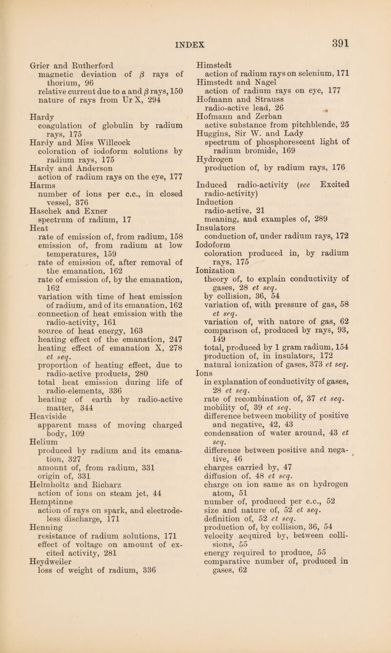 Grier and Butherford magnetic deviation of (3 rays of thorium, 96 relative current due to a and 8 rays, 150 nature of rays from Ur X, 294 Hardy coagulation of globulin by radium rays, 175 Hardy and Miss Willcock coloration of iodoform solutions by radium rays, 175 Hardy and Anderson action of radium rays on the eye, 177 Harms number of ions per c.c., in closed vessel, 376 Haschek and Exner spectrum of radium, 17 Heat rate of emission of, from radium, 158 emission of, from radium at low temperatures, 159 rate of emission of, after removal of the emanation, 162 rate of emission of, by the emanation, 162 variation with time of heat emission of radium, and of its emanation, 162 connection of heat emission with the radio-activity, 161 source of heat energy, 163 heating effect of the emanation, 247 heating effect of emanation X, 278 et seq. proportion of heating effect, due to radio-active products, 280 total heat emission during life of radio-elements, 336 heating of earth by radio-active matter, 344 Heaviside apparent mass of moving charged body, 109 Helium produced by radium and its emana¬ tion, 327 amount of, from radium, 331 origin of, 331 Helmholtz and Bicharz action of ions on steam jet, 44 Hemptinne action of rays on spark, and electrode¬ less discharge, 171 Henning resistance of radium solutions, 171 effect of voltage on amount of ex¬ cited activity, 281 Heydweiler loss of weight of radium, 336 Himstedt action of radium rays on selenium, 171 Himstedt and Nagel action of radium rays on eye, 177 Hofmann and Strauss radio-active lead, 26 Hofmann and Zerban active substance from pitchblende, 25 Huggins, Sir W. and Lady spectrum of phosphorescent light of radium bromide, 169 Hydrogen production of, by radium rays, 176 Induced radio-activity (see Excited radio-activity) Induction radio-active, 21 meaning, and examples of, 289 Insulators conduction of, under radium rays, 172 Iodoform coloration produced in, by radium rays, 175 Ionization theory of, to explain conductivity of gases, 28 et seq. by collision, 36, 54 variation of, with pressure of gas, 58 et seq. variation of, with nature of gas, 62 comparison of, produced by rays, 93, 149 total, produced by 1 gram radium, 154 production of, in insulators, 172 natural ionization of gases, 373 et seq. Ions in explanation of conductivity of gases, 28 et seq. rate of recombination of, 37 et seq. mobility of, 39 et seq. difference between mobility of positive and negative, 42, 43 condensation of water around, 43 et seq. difference between positive and nega¬ tive, 46 charges carried by, 47 diffusion of, 48 et seq. charge on ion same as on hydrogen atom, 51 number of, produced per c.c., 52 size and nature of, 52 et seq. definition of, 52 et seq. production of, by collision, 36, 54 velocity acquired by, between colli¬ sions, 55 energy required to produce, 55 comparative number of, produced in gases, 62