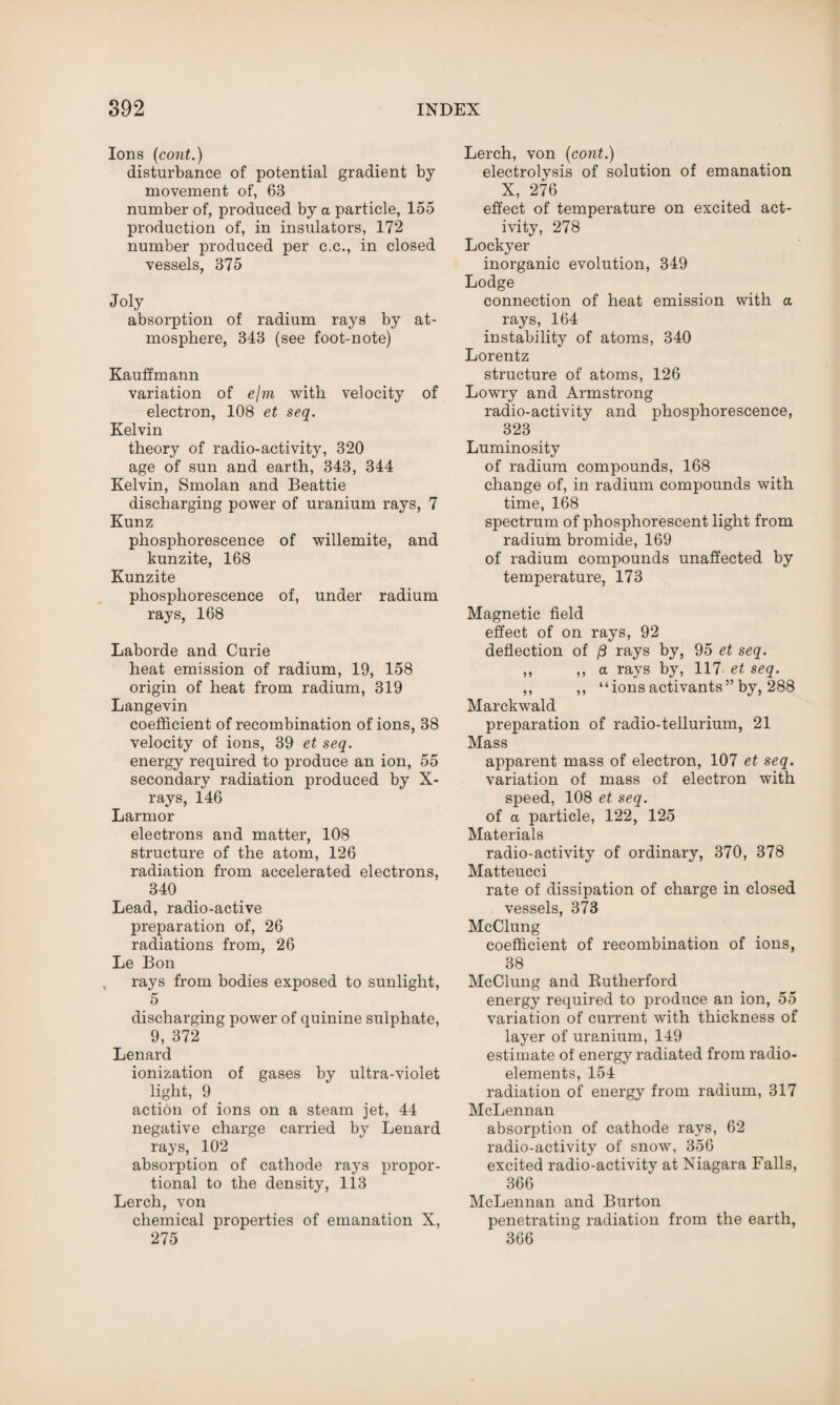 Ions (cont.) disturbance of potential gradient by movement of, 63 number of, produced by a particle, 155 production of, in insulators, 172 number produced per c.c., in closed vessels, 375 Joly absorption of radium rays by at¬ mosphere, 343 (see foot-note) Kauffmann variation of e/m with velocity of electron, 108 et seq. Kelvin theory of radio-activity, 320 age of sun and earth, 343, 344 Kelvin, Smolan and Beattie discharging power of uranium rays, 7 Kunz phosphorescence of willemite, and kunzite, 168 Kunzite phosphorescence of, under radium rays, 168 Laborde and Curie heat emission of radium, 19, 158 origin of heat from radium, 319 Langevin coefficient of recombination of ions, 38 velocity of ions, 39 et seq. energy required to produce an ion, 55 secondary radiation produced by X- rays, 146 Larmor electrons and matter, 108 structure of the atom, 126 radiation from accelerated electrons, 340 Lead, radio-active preparation of, 26 radiations from, 26 Le Bon rays from bodies exposed to sunlight, 5 discharging power of quinine sulphate, 9, 372 Lenard ionization of gases by ultra-violet light, 9 action of ions on a steam jet, 44 negative charge carried by Lenard rays, 102 absorption of cathode rays propor¬ tional to the density, 113 Lerch, von chemical properties of emanation X, 275 Lerch, von (cont.) electrolysis of solution of emanation X, 276 effect of temperature on excited act¬ ivity, 278 Lockyer inorganic evolution, 349 Lodge connection of heat emission with a rays, 164 instability of atoms, 340 Lorentz structure of atoms, 126 Lowry and Armstrong radio-activity and phosphorescence, 323 Luminosity of radium compounds, 168 change of, in radium compounds with time, 168 spectrum of phosphorescent light from radium bromide, 169 of radium compounds unaffected by temperature, 173 Magnetic field effect of on rays, 92 deflection of /3 rays by, 95 et seq. ,, ,, a rays by, 117 et seq. ,, ,, “ions activants” by, 288 Marckwald preparation of radio-tellurium, 21 Mass apparent mass of electron, 107 et seq. variation of mass of electron with speed, 108 et seq. of a particle, 122, 125 Materials radio-activity of ordinary, 370, 378 Matteucci rate of dissipation of charge in closed vessels, 373 McClung coefficient of recombination of ions, 38 McClung and Rutherford energy required to produce an ion, 55 variation of current with thickness of layer of uranium, 149 estimate of energy radiated from radio¬ elements, 154 radiation of energy from radium, 317 McLennan absorption of cathode rays, 62 radio-activity of snow, 356 excited radio-activity at Niagara Falls, 366 McLennan and Burton penetrating radiation from the earth, 366