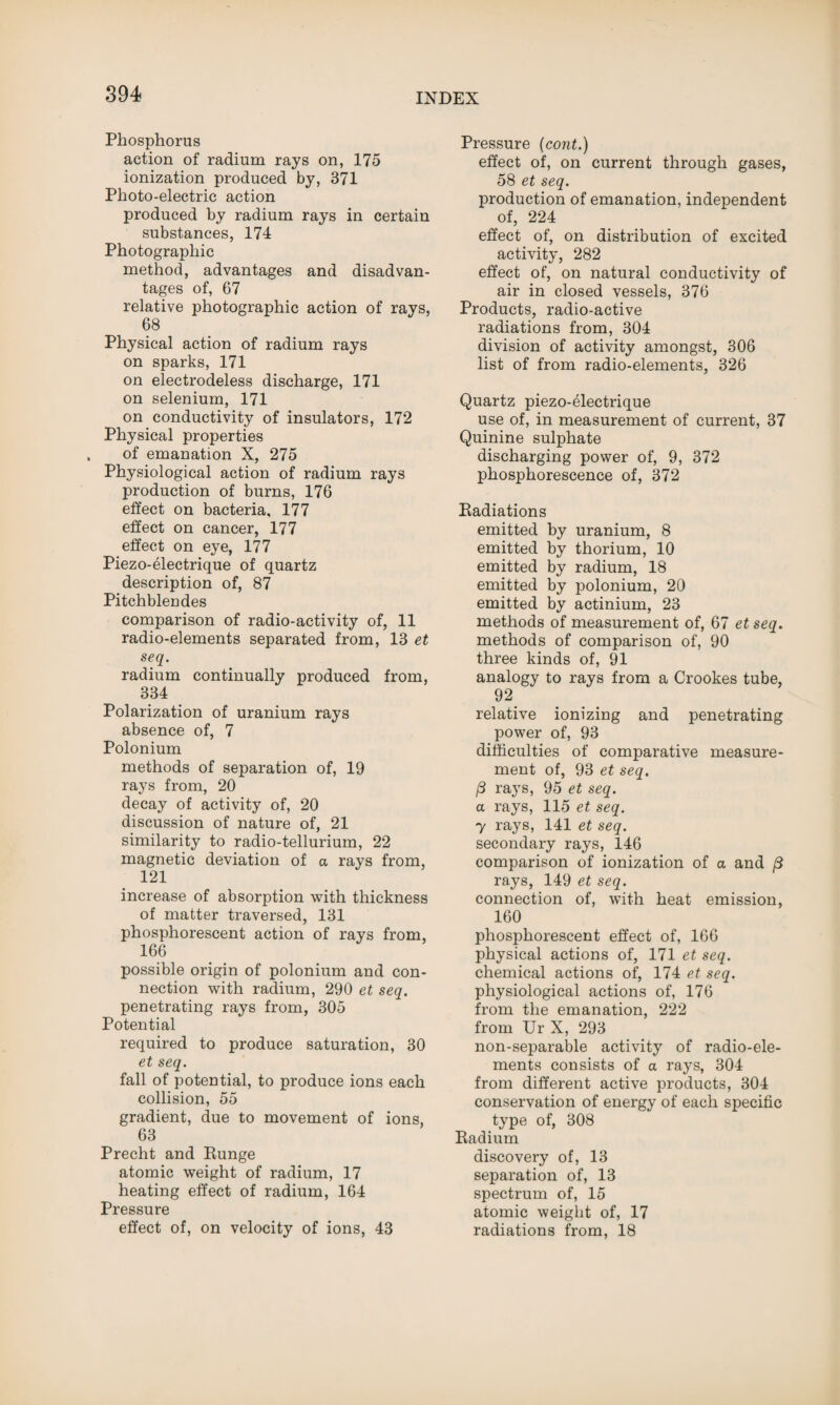 Phosphorus action of radium rays on, 175 ionization produced by, 371 Photo-electric action produced by radium rays in certain substances, 174 Photographic method, advantages and disadvan¬ tages of, 67 relative photographic action of rays, 68 Physical action of radium rays on sparks, 171 on electrodeless discharge, 171 on selenium, 171 on conductivity of insulators, 172 Physical properties of emanation X, 275 Physiological action of radium rays production of burns, 176 effect on bacteria, 177 effect on cancer, 177 effect on eye, 177 Piezo-electrique of quartz description of, 87 Pitchblendes comparison of radio-activity of, 11 radio-elements separated from, 13 et seq. radium continually produced from, 334 Polarization of uranium rays absence of, 7 Polonium methods of separation of, 19 rays from, 20 decay of activity of, 20 discussion of nature of, 21 similarity to radio-tellurium, 22 magnetic deviation of a rays from, 121 increase of absorption with thickness of matter traversed, 131 phosphorescent action of rays from, 166 possible origin of polonium and con¬ nection with radium, 290 et seq. penetrating rays from, 305 Potential required to produce saturation, 30 et seq. fall of potential, to produce ions each collision, 55 gradient, due to movement of ions, 63 Precht and Runge atomic weight of radium, 17 heating effect of radium, 164 Pressure effect of, on velocity of ions, 43 Pressure (cont.) effect of, on current through gases, 58 et seq. production of emanation, independent of, 224 effect of, on distribution of excited activity, 282 effect of, on natural conductivity of air in closed vessels, 376 Products, radio-active radiations from, 304 division of activity amongst, 306 list of from radio-elements, 326 Quartz piezo-electrique use of, in measurement of current, 37 Quinine sulphate discharging power of, 9, 372 phosphorescence of, 372 Radiations emitted by uranium, 8 emitted by thorium, 10 emitted by radium, 18 emitted by polonium, 20 emitted by actinium, 23 methods of measurement of, 67 et seq. methods of comparison of, 90 three kinds of, 91 analogy to rays from a Crookes tube, 92 relative ionizing and penetrating power of, 93 difficulties of comparative measure¬ ment of, 93 et seq. (3 rays, 95 et seq. a rays, 115 et seq. y rays, 141 et seq. secondary rays, 146 comparison of ionization of a and j3 rays, 149 et seq. connection of, with heat emission, 160 phosphorescent effect of, 166 physical actions of, 171 et seq. chemical actions of, 174 et seq. physiological actions of, 176 from the emanation, 222 from Ur X, 293 non-separable activity of radio-ele¬ ments consists of a rays, 304 from different active products, 304 conservation of energy of each specific type of, 308 Radium discovery of, 13 separation of, 13 spectrum of, 15 atomic weight of, 17 radiations from, 18