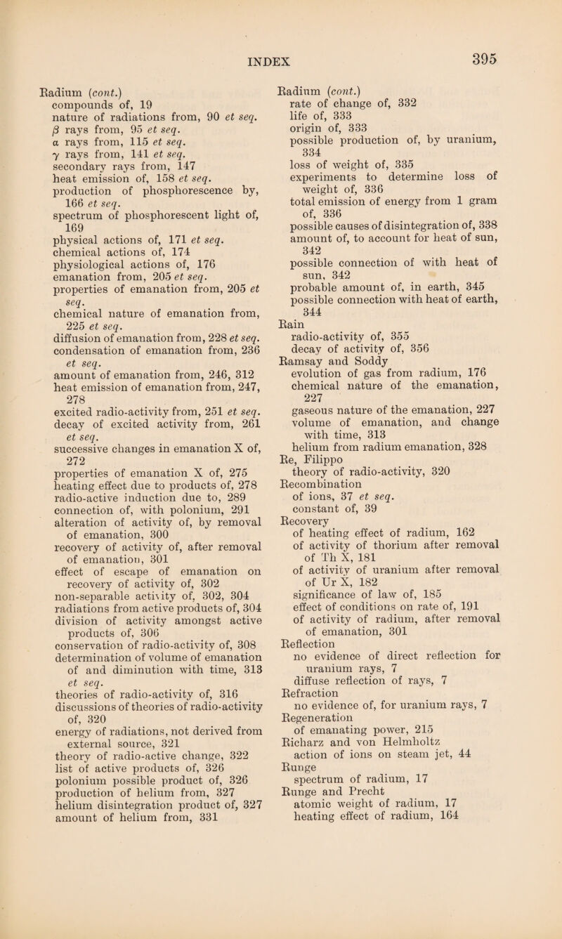 Radium (cont.) compounds of, 19 nature of radiations from, 90 et seq. (3 rays from, 95 et seq. a rays from, 115 et seq. 7 rays from, 141 et seq. secondary rays from, 147 heat emission of, 158 et seq. production of phosphorescence by, 166 et seq. spectrum of phosphorescent light of, 169 physical actions of, 171 et seq. chemical actions of, 174 physiological actions of, 176 emanation from, 205 et seq. properties of emanation from, 205 et seq. chemical nature of emanation from, 225 et seq. diffusion of emanation from, 228 et seq. condensation of emanation from, 236 et seq. amount of emanation from, 246, 312 heat emission of emanation from, 247, 278 excited radio-activity from, 251 et seq. decay of excited activity from, 261 et seq. successive changes in emanation X of, 272 properties of emanation X of, 275 heating effect due to products of, 278 radio-active induction due to, 289 connection of, with polonium, 291 alteration of activity of, by removal of emanation, 300 recovery of activity of, after removal of emanation, 301 effect of escape of emanation on recovery of activity of, 302 non-separable acti\ity of, 302, 304 radiations from active products of, 304 division of activity amongst active products of, 306 conservation of radio-activity of, 308 determination of volume of emanation of and diminution with time, 313 et seq. theories of radio-activity of, 316 discussions of theories of radio-activity of, 320 energy of radiations, not derived from external source, 321 theory of radio-active change, 322 list of active products of, 326 polonium possible product of, 326 production of helium from, 327 helium disintegration product of, 327 amount of helium from, 331 Radium (cont.) rate of change of, 332 life of, 333 origin of, 333 possible production of, by uranium, 334 loss of weight of, 335 experiments to determine loss of weight of, 336 total emission of energy from 1 gram of, 336 possible causes of disintegration of, 338 amount of, to account for heat of sun, 342 possible connection of with heat of sun, 342 probable amount of, in earth, 345 possible connection with heat of earth, 344 Rain radio-activity of, 355 decay of activity of, 356 Ramsay and Soddy evolution of gas from radium, 176 chemical nature of the emanation, 227 gaseous nature of the emanation, 227 volume of emanation, and change with time, 313 helium from radium emanation, 328 Re, Filippo theory of radio-activity, 320 Recombination of ions, 37 et seq. constant of, 39 Recovery of heating effect of radium, 162 of activity of thorium after removal of Th X, 181 of activity of uranium after removal of Ur X, 182 significance of law of, 185 effect of conditions on rate of, 191 of activity of radium, after removal of emanation, 301 Reflection no evidence of direct reflection for uranium rays, 7 diffuse reflection of rays, 7 Refraction no evidence of, for uranium rays, 7 Regeneration of emanating power, 215 Richarz and von Helmholtz action of ions on steam jet, 44 Runge spectrum of radium, 17 Runge and Precht atomic weight of radium, 17 heating effect of radium, 164